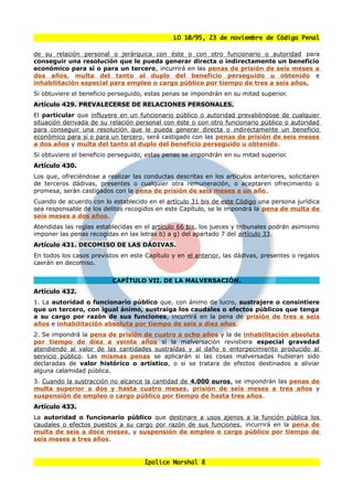 LO 10/95, 23 de noviembre de Código Penal

de su relación personal o jerárquica con éste o con otro funcionario o autoridad para
conseguir una resolución que le pueda generar directa o indirectamente un beneficio
económico para sí o para un tercero, incurrirá en las penas de prisión de seis meses a
dos años, multa del tanto al duplo del beneficio perseguido u obtenido e
inhabilitación especial para empleo o cargo público por tiempo de tres a seis años.
Si obtuviere el beneficio perseguido, estas penas se impondrán en su mitad superior.
Artículo 429. PREVALECERSE DE RELACIONES PERSONALES.
El particular que influyere en un funcionario público o autoridad prevaliéndose de cualquier
situación derivada de su relación personal con éste o con otro funcionario público o autoridad
para conseguir una resolución que le pueda generar directa o indirectamente un beneficio
económico para sí o para un tercero, será castigado con las penas de prisión de seis meses
a dos años y multa del tanto al duplo del beneficio perseguido u obtenido.
Si obtuviere el beneficio perseguido, estas penas se impondrán en su mitad superior.
Artículo 430.
Los que, ofreciéndose a realizar las conductas descritas en los artículos anteriores, solicitaren
de terceros dádivas, presentes o cualquier otra remuneración, o aceptaren ofrecimiento o
promesa, serán castigados con la pena de prisión de seis meses a un año.
Cuando de acuerdo con lo establecido en el artículo 31 bis de este Código una persona jurídica
sea responsable de los delitos recogidos en este Capítulo, se le impondrá la pena de multa de
seis meses a dos años.
Atendidas las reglas establecidas en el artículo 66 bis, los jueces y tribunales podrán asimismo
imponer las penas recogidas en las letras b) a g) del apartado 7 del artículo 33.
Artículo 431. DECOMISO DE LAS DÁDIVAS.
En todos los casos previstos en este Capítulo y en el anterior, las dádivas, presentes o regalos
caerán en decomiso.


                          CAPÍTULO VII. DE LA MALVERSACIÓN.
Artículo 432.
1. La autoridad o funcionario público que, con ánimo de lucro, sustrajere o consintiere
que un tercero, con igual ánimo, sustraiga los caudales o efectos públicos que tenga
a su cargo por razón de sus funciones, incurrirá en la pena de prisión de tres a seis
años e inhabilitación absoluta por tiempo de seis a diez años.
2. Se impondrá la pena de prisión de cuatro a ocho años y la de inhabilitación absoluta
por tiempo de diez a veinte años si la malversación revistiera especial gravedad
atendiendo al valor de las cantidades sustraídas y al daño o entorpecimiento producido al
servicio público. Las mismas penas se aplicarán si las cosas malversadas hubieran sido
declaradas de valor histórico o artístico, o si se tratara de efectos destinados a aliviar
alguna calamidad pública.
3. Cuando la sustracción no alcance la cantidad de 4.000 euros, se impondrán las penas de
multa superior a dos y hasta cuatro meses, prisión de seis meses a tres años y
suspensión de empleo o cargo público por tiempo de hasta tres años.
Artículo 433.
La autoridad o funcionario público que destinare a usos ajenos a la función pública los
caudales o efectos puestos a su cargo por razón de sus funciones, incurrirá en la pena de
multa de seis a doce meses, y suspensión de empleo o cargo público por tiempo de
seis meses a tres años.


                                      Ipolice Marshal 8
 