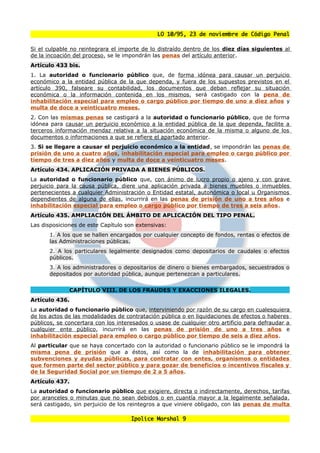 LO 10/95, 23 de noviembre de Código Penal

Si el culpable no reintegrara el importe de lo distraído dentro de los diez días siguientes al
de la incoación del proceso, se le impondrán las penas del artículo anterior.
Artículo 433 bis.
1. La autoridad o funcionario público que, de forma idónea para causar un perjuicio
económico a la entidad pública de la que dependa, y fuera de los supuestos previstos en el
artículo 390, falseare su contabilidad, los documentos que deban reflejar su situación
económica o la información contenida en los mismos, será castigado con la pena de
inhabilitación especial para empleo o cargo público por tiempo de uno a diez años y
multa de doce a veinticuatro meses.
2. Con las mismas penas se castigará a la autoridad o funcionario público, que de forma
idónea para causar un perjuicio económico a la entidad pública de la que dependa, facilite a
terceros información mendaz relativa a la situación económica de la misma o alguno de los
documentos o informaciones a que se refiere el apartado anterior.
3. Si se llegare a causar el perjuicio económico a la entidad, se impondrán las penas de
prisión de uno a cuatro años, inhabilitación especial para empleo o cargo público por
tiempo de tres a diez años y multa de doce a veinticuatro meses.
Artículo 434. APLICACIÓN PRIVADA A BIENES PÚBLICOS.
La autoridad o funcionario público que, con ánimo de lucro propio o ajeno y con grave
perjuicio para la causa pública, diere una aplicación privada a bienes muebles o inmuebles
pertenecientes a cualquier Administración o Entidad estatal, autonómica o local u Organismos
dependientes de alguna de ellas, incurrirá en las penas de prisión de uno a tres años e
inhabilitación especial para empleo o cargo público por tiempo de tres a seis años.
Artículo 435. AMPLIACIÓN DEL ÁMBITO DE APLICACIÓN DEL TIPO PENAL.
Las disposiciones de este Capítulo son extensivas:
       1. A los que se hallen encargados por cualquier concepto de fondos, rentas o efectos de
       las Administraciones públicas.
       2. A los particulares legalmente designados como depositarios de caudales o efectos
       públicos.
       3. A los administradores o depositarios de dinero o bienes embargados, secuestrados o
       depositados por autoridad pública, aunque pertenezcan a particulares.


              CAPÍTULO VIII. DE LOS FRAUDES Y EXACCIONES ILEGALES.
Artículo 436.
La autoridad o funcionario público que, interviniendo por razón de su cargo en cualesquiera
de los actos de las modalidades de contratación pública o en liquidaciones de efectos o haberes
públicos, se concertara con los interesados o usase de cualquier otro artificio para defraudar a
cualquier ente público, incurrirá en las penas de prisión de uno a tres años e
inhabilitación especial para empleo o cargo público por tiempo de seis a diez años.
Al particular que se haya concertado con la autoridad o funcionario público se le impondrá la
misma pena de prisión que a éstos, así como la de inhabilitación para obtener
subvenciones y ayudas públicas, para contratar con entes, organismos o entidades
que formen parte del sector público y para gozar de beneficios o incentivos fiscales y
de la Seguridad Social por un tiempo de 2 a 5 años.
Artículo 437.
La autoridad o funcionario público que exigiere, directa o indirectamente, derechos, tarifas
por aranceles o minutas que no sean debidos o en cuantía mayor a la legalmente señalada,
será castigado, sin perjuicio de los reintegros a que viniere obligado, con las penas de multa

                                     Ipolice Marshal 9
 