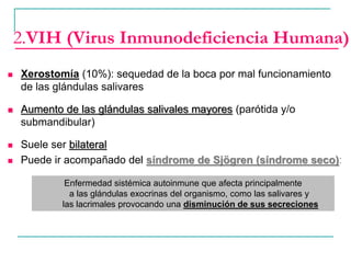  Xerostomía (10%): sequedad de la boca por mal funcionamiento
de las glándulas salivares
 Aumento de las glándulas salivales mayores (parótida y/o
submandibular)
 Suele ser bilateral
 Puede ir acompañado del síndrome de Sjögren (síndrome seco):
2.VIH (Virus Inmunodeficiencia Humana)
Enfermedad sistémica autoinmune que afecta principalmente
a las glándulas exocrinas del organismo, como las salivares y
las lacrimales provocando una disminución de sus secreciones
 