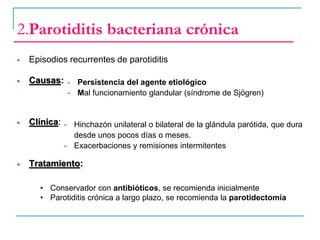  Episodios recurrentes de parotiditis
 Causas:
 Clínica:
 Tratamiento:
2.Parotiditis bacteriana crónica
- Persistencia del agente etiológico
- Mal funcionamiento glandular (síndrome de Sjögren)
- Hinchazón unilateral o bilateral de la glándula parótida, que dura
desde unos pocos días o meses.
- Exacerbaciones y remisiones intermitentes
• Conservador con antibióticos, se recomienda inicialmente
• Parotiditis crónica a largo plazo, se recomienda la parotidectomía
 