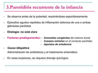 3.Parotiditis recurrente de la infancia
• Se observa antes de la pubertad, resolviéndose espontáneamente
• Episodios agudos repetidos de inflamación dolorosa de una o ambas
glándulas parótidas
• Etiología: no está clara
• Factores predisponentes:
• Causa idiopática:
Administración de antibióticos y el tratamiento sintomático
• En raras ocasiones, se requiere drenaje quirúrgico
- Anomalías congénitas del sistema ductal
- Cuerpos extraños en el conducto parotídeo
- Aparatos de ortodoncia
 