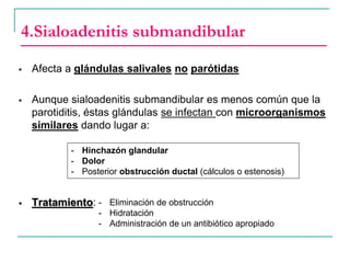 4.Sialoadenitis submandibular
 Afecta a glándulas salivales no parótidas
 Aunque sialoadenitis submandibular es menos común que la
parotiditis, éstas glándulas se infectan con microorganismos
similares dando lugar a:
 Tratamiento:
- Hinchazón glandular
- Dolor
- Posterior obstrucción ductal (cálculos o estenosis)
- Eliminación de obstrucción
- Hidratación
- Administración de un antibiótico apropiado
 