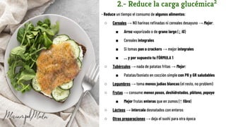 2.- Reduce la carga glucémica2
- Reduce un tiempo el consumo de algunos alimentos:
○ Cereales → NO harinas reﬁnadas ni cereales desayuno → Mejor:
■ Arroz vaporizado o de grano largo (↓ IG)
■ Cereales integrales
■ Si tomas pan o crackers → mejor integrales
■ … y por supuesto tu FÓRMULA 1
○ Tubérculos → nada de patatas fritas → Mejor:
■ Patatas/boniato en cocción simple con PR y GR saludables
○ Legumbres → toma menos judías blancas (el resto, no problem)
○ Frutas → consume menos pasas, deshidratadas, plátano, papaya
■ Mejor frutas enteras que en zumos (↑ ﬁbra)
○ Lácteos → intercala desnatados con enteros
○ Otras preparaciones → deja el sushi para otra época
 