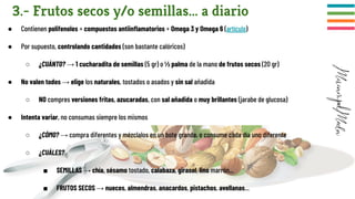 3.- Frutos secos y/o semillas... a diario
● Contienen polifenoles + compuestos antiinﬂamatorios + Omega 3 y Omega 6 (artículo)
● Por supuesto, controlando cantidades (son bastante calóricos)
○ ¿CUÁNTO? → 1 cucharadita de semillas (5 gr) o ½ palma de la mano de frutos secos (20 gr)
● No valen todos → elige los naturales, tostados o asados y sin sal añadida
○ NO compres versiones fritas, azucaradas, con sal añadida o muy brillantes (jarabe de glucosa)
● Intenta variar, no consumas siempre los mismos
○ ¿CÓMO? → compra diferentes y mézclalos en un bote grande, o consume cada día uno diferente
○ ¿CUÁLES?
■ SEMILLAS → chía, sésamo tostado, calabaza, girasol, lino marrón...
■ FRUTOS SECOS → nueces, almendras, anacardos, pistachos, avellanas...
 