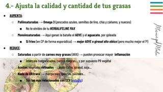 4.- Ajusta la calidad y cantidad de tus grasas
● AUMENTA:
○ Poliinsaturadas → Omega 3 (pescados azules, semillas de lino, chía y cáñamo, y nueces)
■ No te olvides de tu HERBALIFELINE MAX
○ Monoinsaturadas → Aquí ganan la batalla el AOVE y el aguacate, por goleada
■ Si fries (en CP de forma esporádica) → mejor AOVE o girasol alto oléico (pero mucho mejor el 1º)
● REDUCE:
○ Saturadas a partir de carnes muy grasas (ARA) → pueden provocar mayor inﬂamación
■ Intercala con pescados, carnes magras… y por supuesto PR vegetal
○ Aceites vegetales reﬁnados → maíz, colza, girasol, soja…
○ Nada de GR trans → margarinas, galletas, pasteles…
■ Son las más relacionadas con ECV (estudio)
 