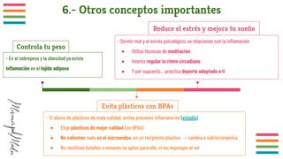 6.- Otros conceptos importantes
- En el sobrepeso y la obesidad ya existe
inﬂamación en el tejido adiposo
Controla tu peso
- El abuso de plásticos de mala calidad, activa procesos inﬂamatorios (estudio)
● Elige plásticos de mejor calidad (sin BPAs)
● No calientes nada en el microondas, en un recipiente plástico → cambia a vidrio/cerámica
● No reutilices botellas o envases no aptos para ello, ni los expongas al sol
Evita plásticos con BPAs
- Dormir mal y el estrés psicológico, se relacionan con la inﬂamación
● Utiliza técnicas de meditación
● Intenta regular tu ritmo circadiano
● Y por supuesto… practica deporte adaptado a ti
Reduce el estrés y mejora tu sueño
 
