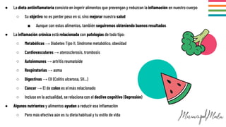 ● La dieta antiinﬂamatoria consiste en ingerir alimentos que prevengan y reduzcan la inﬂamación en nuestro cuerpo
○ Su objetivo no es perder peso en sí, sino mejorar nuestra salud
■ Aunque con estos alimentos, también seguiremos obteniendo buenos resultados
● La inﬂamación crónica está relacionada con patologías de todo tipo:
○ Metabólicas → Diabetes Tipo II, Síndrome metabólico, obesidad
○ Cardiovasculares → aterosclerosis, trombosis
○ Autoinmunes → artritis reumatoide
○ Respiratorias → asma
○ Digestivas → EII (Colitis ulcerosa, SII...)
○ Cáncer → El de colon es el más relacionado
○ Incluso en la actualidad, se relaciona con el declive cognitivo (Depresión)
● Algunos nutrientes y alimentos ayudan a reducir esa inﬂamación
○ Pero más efectiva aún es tu dieta habitual y tu estilo de vida
 