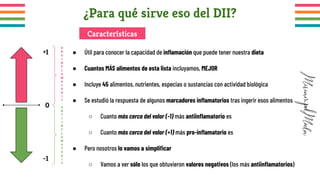 ¿Para qué sirve eso del DII?
● Útil para conocer la capacidad de inﬂamación que puede tener nuestra dieta
● Cuantos MÁS alimentos de esta lista incluyamos, MEJOR
● Incluye 45 alimentos, nutrientes, especias o sustancias con actividad biológica
● Se estudió la respuesta de algunos marcadores inﬂamatorios tras ingerir esos alimentos
○ Cuanto más cerca del valor (-1) más antiinﬂamatorio es
○ Cuanto más cerca del valor (+1) más pro-inﬂamatorio es
● Pero nosotros lo vamos a simpliﬁcar
○ Vamos a ver sólo los que obtuvieron valores negativos (los más antiinﬂamatorios)
Características
0
+1
-1
P
R
O
I
N
F
L
A
M
A
T
O
R
I
O
A
N
T
I
I
N
F
L
A
M
A
T
O
R
I
O
 