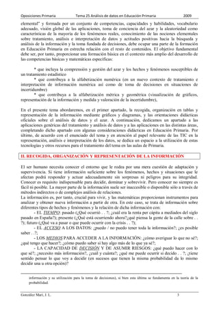 Oposiciones Primaria               Tema 25 Análisis de datos en Educación Primaria                       2009
elemental” y formada por un conjunto de competencias, capacidades y habilidades, vocabulario
adecuado, visión global de las aplicaciones, toma de conciencia del azar y la aleatoriedad como
características de la mayoría de los fenómenos reales, conocimiento de las nociones elementales
sobre tratamiento, análisis e interpretación de datos y actitudes positivas hacia la búsqueda y
análisis de la información y la toma fundada de decisiones, debe ocupar una parte de la formación
en Educación Primaria en estrecha relación con el resto de contenidos. El objetivo fundamental
debe ser, por tanto, proporcionar una formación básica en el contexto más amplio del desarrollo de
las competencias básicas y matemáticas específicas:

        * que incluya la comprensión y gestión del azar y los hechos y fenómenos susceptibles de
un tratamiento estadístico
        * que contribuya a la alfabetización numérica (en un nuevo contexto de tratamiento e
interpretación de información numérica así como de toma de decisiones en situaciones de
incertidumbre)
        * que contribuya a la alfabetización métrica y geométrica (visualización de gráficos,
representación de la información y medida y valoración de la incertidumbre),

En el presente tema abordaremos, en el primer apartado, la recogida, organización en tablas y
representación de la información mediante gráficos y diagramas, y las orientaciones didácticas
oficiales sobre el análisis de datos y el azar. A continuación, dedicamos un apartado a las
aplicaciones genéricas del tratamiento y análisis de datos y a las aplicaciones en las distintas áreas,
completando dicho apartado con algunas consideraciones didácticas en Educación Primaria. Por
último, de acuerdo con el enunciado del tema y en atención al papel relevante de las TIC en la
representación, análisis e interpretación de los datos, se dedica un espacio a la utilización de estas
tecnologías y otros recursos para el tratamiento del tema en las aulas de Primaria.

II. RECOGIDA, ORGANIZACIÓN Y REPRESENTACIÓN DE LA INFORMACIÓN

El ser humano necesita conocer el entorno que le rodea por una mera cuestión de adaptación y
supervivencia. Si tiene información suficiente sobre los fenómenos, hechos y situaciones que le
afectan podrá responder y actuar adecuadamente sin sorpresas ni peligros para su integridad.
Conocer es requisito indispensable para decidir, dominar y sobrevivir. Pero conocer no siempre es
fácil ni posible. La mayor parte de la información suele ser inaccesible o disponible sólo a través de
métodos indirectos o de complejos análisis de relaciones.
La información es, por tanto, crucial para vivir, y las matemáticas proporcionan instrumentos para
analizar y obtener nueva información a partir de otra. En este caso, se trata de información sobre
diferentes tipos de hechos y fenómenos y la relación de dicha información con:
         - EL TIEMPO: pasado (¿Qué ocurrió . . ?; ¿cuál era la renta per cápita a mediados del siglo
pasado en España?); presente (¿Qué está ocurriendo ahora?¿qué piensa la gente de la calle sobre . .
?); futuro (¿Qué va a pasar o que puede ocurrir con la crisis . . ?);
         - EL ACCESO A LOS DATOS: ¿puedo / no puedo tener toda la información?; ¿es posible
saber . .?;
         - LOS MEDIOS PARA ACCEDER A LA INFORMACIÓN: ¿cómo averiguar lo que no sé?;
¿qué tengo que hacer?; ¿cómo puedo saber si hay algo más de lo que ya sé?;
         - LA CAPACIDAD DE DECISIÓN Y DE ASUMIR RIESGOS: ¿qué puedo hacer con lo
que sé?; ¿necesito más información?, ¿cuál y cuánta?; ¿qué me puede ocurrir si decido . . ?; ¿tiene
sentido pensar lo que voy a decidir (en sucesos que tienen la misma probabilidad da lo mismo
decidir una u otra opción)?


     información y su utilización para la toma de decisiones), si bien esta última se fundamenta en la teoría de la
     probabilidad.


González Marí, J. L.                                                                                 3
 