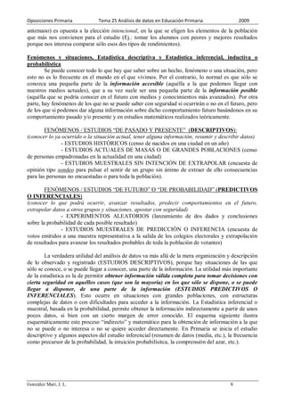 Oposiciones Primaria           Tema 25 Análisis de datos en Educación Primaria               2009
antemano) es opuesta a la elección intencional, en la que se eligen los elementos de la población
que más nos convienen para el estudio (Ej.: tomar los alumnos con peores y mejores resultados
porque nos interesa comparar sólo esos dos tipos de rendimientos).

Fenómenos y situaciones. Estadística descriptiva y Estadística inferencial, inductiva o
probabilística
        Se puede conocer todo lo que hay que saber sobre un hecho, fenómeno o una situación, pero
esto no es lo frecuente en el mundo en el que vivimos. Por el contrario, lo normal es que sólo se
conozca una pequeña parte de la información accesible (aquélla a la que podemos llegar con
nuestros medios actuales), que a su vez suele ser una pequeña parte de la información posible
(aquélla que se podría conocer en el futuro con medios y conocimientos más avanzados). Por otra
parte, hay fenómenos de los que no se puede saber con seguridad si ocurrirán o no en el futuro, pero
de los que sí podemos dar alguna información sobre dicho comportamiento futuro basándonos en su
comportamiento pasado y/o presente y en estudios matemáticos realizados teóricamente.

        FENÓMENOS / ESTUDIOS “DE PASADO Y PRESENTE” (DESCRIPTIVOS):
(conocer lo ya ocurrido o la situación actual, tener alguna información, resumir y describir datos)
               - ESTUDIOS HISTÓRICOS (censo de nacidos en una ciudad en un año)
               - ESTUDIOS ACTUALES DE MASAS O DE GRANDES POBLACIONES (censo
de personas empadronadas en la actualidad en una ciudad)
               - ESTUDIOS MUESTRALES SIN INTENCIÓN DE EXTRAPOLAR (encuesta de
opinión tipo sondeo para pulsar el sentir de un grupo sin ánimo de extraer de ello consecuencias
para las personas no encuestadas o para toda la población).

        FENÓMENOS / ESTUDIOS “DE FUTURO” O “DE PROBABILIDAD” (PREDICTIVOS
O INFERENCIALES)
(conocer lo que podrá ocurrir, avanzar resultados, predecir comportamientos en el futuro,
extrapolar datos a otros grupos y situaciones, apostar con seguridad)
               - EXPERIMENTOS ALEATORIOS (lanzamiento de dos dados y conclusiones
sobre la probabilidad de cada posible resultado)
               - ESTUDIOS MUESTRALES DE PREDICCIÓN O INFERENCIA (encuesta de
votos emitidos a una muestra representativa a la salida de los colegios electorales y extrapolación
de resultados para avanzar los resultados probables de toda la población de votantes)

        La verdadera utilidad del análisis de datos va más allá de la mera organización y descripción
de lo observado y registrado (ESTUDIOS DESCRIPTIVOS), porque hay situaciones de las que
sólo se conoce, o se puede llegar a conocer, una parte de la información. La utilidad más importante
de la estadística es la de permitir obtener información válida completa para tomar decisiones con
cierta seguridad en aquéllos casos (que son la mayoría) en los que sólo se dispone, o se puede
llegar a disponer, de una parte de la información (ESTUDIOS PREDICTIVOS O
INFERENCIALES). Esto ocurre en situaciones con grandes poblaciones, con estructuras
complejas de datos o con dificultades para acceder a la información. La Estadística inferencial o
muestral, basada en la probabilidad, permite obtener la información indirectamente a partir de unos
pocos datos, si bien con un cierto margen de error conocido. El esquema siguiente ilustra
esquemáticamente este proceso “indirecto” y matemático para la obtención de información a la que
no se puede o no interesa o no se quiere acceder directamente. En Primaria se inicia el estudio
descriptivo y algunos aspectos del estudio inferencial (resumen de datos (media, etc.), la frecuencia
como precursor de la probabilidad, la intuición probabilísitca, la comprensión del azar, etc.).




González Marí, J. L.                                                                     8
 