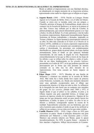 TEMA 25. EL ROMANTICISMO, EL REALISMO Y EL IMPRESIONISMO
10
Monet se adhirió al impresionismo con una fidelidad absoluta,
sin abandonarlo en ningún momento de su trayectoria artística,
representando como nadie los objetos que se reflejan en el agua.
c. Auguste Renoir. (1841 – 1919). Nacido en Limoges. Pronto
ingresó en la Escuela de Bellas Artes y en el taller de Gleyre.
Cuando se cierra este se traslada, junto con sus amigos, a
Chantilly, próximo al bosque de Fontenaibleau, donde entra en
contacto con la Escuela de Barbizon y se inicia en la pintura al
aire libre. Estuvo muy influido por la obra de Courbet, la
pintura pompeyana, que conoció directamente gracias a su viaje
a Italia y la obra de Rafael. Es el más optimista y vital de todos
los pintores impresionistas. Representó incansablemente figuras
femeninas de formas redondeadas y desnudas, inspiradas en
Tiziano y Rubens. La figura humana es preocupación central en
su obra. Su obra más conocida es El baile en el Moulin de la
Galette (1876), exhibida en la tercera exposición impresionista
de 1877, y criticada en su momento por considerarse una obra
caótica y desordenada. los personajes son cuidadosamente
distribuidos en grupos desde un primer plano, en el que charlan
animadamente, hasta el fondo en que aparecen bailando
transmitiendo, de este modo, la alegría de vivir. Representó
extraordinariamente la luz que se filtra a través de las hojas de
los árboles y que se refleja sobre los objetos y sobre el suelo.
Otra de sus obras fundamentales es las grandes bañistas,
presentadas en el salón de 1877, en la que podemos percibir una
preocupación por la forma que está presente de manera
constante en su obra tras los años iniciales de su
impresionismo. Este tema causará un fuerte impacto en
Cezanne.
d. Edgar Degas (1834 – 1917). Miembro de una familia de
banqueros y comenzó sus estudios en la escuela de Bellas
Artes. Más tarde fue a Italia donde hizo copias de pintores
como Pontormo, Leonardo, etc. Desde este momento demostró
tener unas aptitudes excepcionales para el dibujo que
permanecerán intactas a lo largo de toda su obra. La influencia
de la fotografía fue más fuerte que en cualquier otro miembro
del grupo. En Las carreras, pintado entre 1869 y 1872, el
ángulo desde el que el pintor ve los caballos, la pista y la
tribuna requiere una gran capacidad técnica, al tiempo que
muestra un riguroso estudio de la perspectiva. Algunos de los
temas por los que demuestra sentir un gran interés fueron los
hipódromos, el ballet, la ópera y el teatro. En ellos la luz es
interior y artificial, consiguiendo separar la escena de la
realidad. Especialmente conocidas son sus bailarinas, que son
solo el pretexto para estudiar el modo en que la luz artificial se
refleja en sus cuerpos y en sus tules con los que están vestidos.
e. Camille Pissarro (1830 – 1910). Llega a París en 1855 para
convertirse en pintor. Desde el principio demuestra una gran
admiración por Delacroix y toma lecciones junto a Corot.
Mantuvo una estrecha relación con Monet, quien le apoyó
incondicionalmente. En 1870, la guerra franco – prusiana le
hizo marchar a Inglaterra. Influyó decisivamente en Cezanne.
 