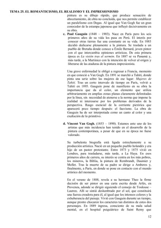 TEMA 25. EL ROMANTICISMO, EL REALISMO Y EL IMPRESIONISMO
12
pintura es su dibujo rápido, que produce sensación de
abocetamiento, de obra no concluida, que nos permite establecer
un paralelismo con Degas. Al igual que Van Gogh fue un gran
conocedor de la estampa japonesa que influyó decisivamente en
su obra.
c. Paul Gauguin (1848 – 1903). Nace en París pero los seis
primeros años de su vida los pasa en Perú. El interés por
conocer otras tierras fue una constante en su vida. En 1883
decidió dedicarse plenamente a la pintura. Se traslada a un
pueblo de Bretaña donde conoce a Émile Bernard, joven pintor
con el que intercambia opiniones artísticas. De esta primera
época es La visión tras el sermón. En 1887 se va Panamá y,
más tarde, a la Martinico con la intención de volver al origen y
liberarse de las ataduras de la pintura impresionista.
Una grave enfermedad le obligó a regresar a Francia, momento
en que conoció a Van Gogh. En 1891 se marchó a Tahití, donde
pinta una serie sobre las mujeres de ese lugar: Mujeres de
Tahití. Tras un corto intervalo de tiempo en París, volvió a
Tahití en 1895. Gauguin pone de manifiesto en su obra la
importancia que da al color, un elemento que utiliza
arbitrariamente en amplias zonas planas claramente delimitadas
por la línea, sin necesidad de atenerse a la norma que impone la
realidad ni interesarse por los problemas derivados de la
perspectiva. Rasgo esencial de la corriente pictórica que
aparecerá poco tiempo después: el fauvismo. La obra de
Gauguin ha de ser interpretada como un canto al color y una
exaltación de lo primitivo.
d. Vincent Van Gogh. (1853 – 1890). Estamos ante uno de los
artistas que más incidencia han tenido en el desarrollo de la
pintura contemporánea, a pesar de que en su época no fuese
valorado.
Su turbulenta biografía está ligada estrechamente a su
producción artística. Nació en un pequeño pueblo holandés y era
hijo de un pastor protestante. Entre 1873 y 1875 vivió en
Londres, para trasladarse, más tarde, a La Haya. En esos
primeros años de carrera, su interés se centra en los más pobres,
los mineros, la Biblia, la pintura de Rembrandt, Daumier y
Mollet. Tras la muerte de su padre se dirige a Amberes y,
finalmente, a París, en donde se pone en contacto con el mundo
artístico del momento.
En el verano de 1888, revela a su hermano Theo la firme
decisión de ser pintor en una carta escrita desde Arlés, en
Provenza, adonde se dirigió siguiendo el consejo de Toulouse –
Lautrec. Allí se sintió deslumbrado por el sol, que constituirá
una fuerza creadora para él, al igual que los intensos colores y la
exhuberancia del paisaje. Vivió con Gauguin durante un tiempo,
aunque pronto chocaron los caracteres tan distintos de estos dos
personajes. En 1889 ingresa, consciente de su mala salud
mental, en el hospital psiquiátrico de Saint Remy que
 