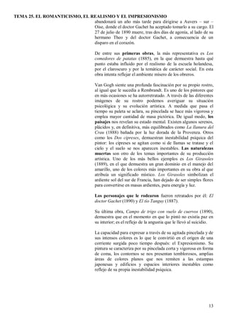 TEMA 25. EL ROMANTICISMO, EL REALISMO Y EL IMPRESIONISMO
13
abandonará un año más tarde para dirigirse a Auvers – sur –
Oise, donde el doctor Gachet ha aceptado tomarlo a su cargo. El
27 de julio de 1890 muere, tras dos días de agonía, al lado de su
hermano Theo y del doctor Gachet, a consecuencia de un
disparo en el corazón.
De entre sus primeras obras, la más representativa es Los
comedores de patatas (1885), en la que demuestra hasta qué
punto estaba influido por el realismo de la escuela holandesa,
por el claroscuro y por la temática de carácter social. En esta
obra intenta reflejar el ambiente mísero de los obreros.
Van Gogh siente una profunda fascinación por su propio rostro,
al igual que le sucedía a Rembrandt. Es uno de los pintores que
en más ocasiones se ha autorretratado. A través de las diferentes
imágenes de su rostro podemos averiguar su situación
psicológica y su evolución artística. A medida que pasa el
tiempo su paleta se aclara, su pincelada se hace más vigorosa y
emplea mayor cantidad de masa pictórica. De igual modo, los
paisajes nos revelan su estado mental. Existen algunos serenos,
plácidos y, en definitiva, más equilibrados como La llanura del
Crau (1888) bañada por la luz dorada de la Provenza. Otros
como los Dos cipreses, demuestran inestabilidad psíquica del
pintor: los cipreses se agitan como si de llamas se tratase y el
cielo y el suelo se nos aparecen inestables. Las naturalezas
muertas son otro de los temas importantes de su producción
artística. Uno de los más bellos ejemplos es Los Girasoles
(1889), en el que demuestra un gran dominio en el manejo del
amarillo, uno de los colores más importantes en su obra al que
atribuía un significado místico. Los Girasoles simbolizan el
ardiente sol del sur de Francia, han dejado de ser simples flores
para convertirse en masas ardientes, pura energía y luz.
Los personajes que le rodearon fueron retratados por él: El
doctor Gachet (1890) y El tío Tanguy (1887).
Su última obra, Campo de trigo con vuelo de cuervos (1890),
demuestra que en el momento en que lo pintó no existía paz en
su interior; es el reflejo de la angustia que le llevó al suicidio.
La capacidad para expresar a través de su agitada pincelada y de
sus intensos colores es lo que le convirtió en el origen de una
corriente surgida poco tiempo después: el Expresionismo. Su
pintura se caracteriza por su pincelada corta y vigorosa en forma
de coma, los contornos se nos presentan temblorosos, amplias
áreas de colores planos que nos remiten a las estampas
japonesas y edificios y espacios interiores inestables como
reflejo de su propia inestabilidad psíquica.
 