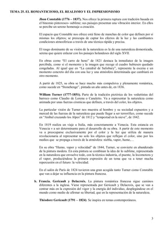 TEMA 25. EL ROMANTICISMO, EL REALISMO Y EL IMPRESIONISMO
3
Jhon Constable (1776 – 1837). Nos ofrece la primera ruptura con tradición basada en
el binomio pintoresco- sublime; sus paisajes presentan una vibración interior. En ellos
se percibe un sereno homenaje a creación.
El espacio que Constable nos ofrece está lleno de manchas de color que definen por sí
mismas los objetos; se preocupa de captar los efectos de la luz y las cambiantes
condiciones atmosféricas a través de una técnica rápida y precisa.
El rasgo dominante de su visión de la naturaleza es la de una naturaleza domesticada,
serena que quiere enlazar con los paisajes holandeses del siglo XVII.
En obras como “El carro de heno” de 1821 destaca la inmediatez de la imagen
percibida, como si el momento y la imagen que recoge el cuadro hubiesen quedado
congeladas. Al igual que en “La catedral de Salisbury”, representa la escena e un
momento concreto del día con una luz y una atmósfera determinada que cambiará en
otro momento.
A partir de 1825, su obra se hace mucho más compulsiva y plenamente romántica,
como sucede en “Stonehenge”, pintada un año antes de, en 1836.
William Turner (1777-1851). Parte de la tradición pictórica de los veduttistas del
barroco como Claudio de Lorena o Canaletto. Va a representar la naturaleza como
animada por unas fuerzas cósmicas que definen, a través del color, los objetos.
La particular visión de Turner nos muestra al hombre y su sociedad expuestos y a
merced de las fuerzas de la naturaleza que puede llegar a ser terrorífico, como sucede
en “Aníbal cruzando los Alpes” de 1812 y “tempestad en la nieve”, de 1842.
En 1819 realiza un viaje a Italia, más concretamente a Venecia. Esta estancia en
Venecia v a ser determinante para el desarrollo de su obra. A partir de este momento
va a preocuparse exclusivamente por el color y la luz que utiliza de manera
revolucionaria al representar no solo los objetos que reflejan el color, sino por los
medios que se propaga a través de la atmósfera: niebla, vapor, humo,…
En su obra “Humo, vapor y velocidad” de 1844, Turner, se convierte en abanderado
de la pintura modera. En esta pintura se combinan la idea de lo sublime, representada
en la naturaleza que envuelve todo, con la técnica industria, el puente, la locomotora y
el vapor, produciéndose la primera expresión de un tema que va a tener mucha
repercusión en el futuro: la velocidad.
En el salón de París de 1824 tuvieron una gran acogida tanto Turner como Constable
que van a dejar su influencia en la pintura francesa.
b. Francia. Gericault y Delacroix. La pintura romántica francesa sigue caminos
diferentes a la inglesa. Viene representada por Gericault y Delacroix, que se van a
centrar más en la expresión del vigor y la energía del individuo, desplegándose en el
mundo como medio de afirmar su libertad, que en la representación de la naturaleza.
Théodore Gericault (1791 – 1824). Se inspira en temas contemporáneos.
 