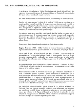 TEMA 25. EL ROMANTICISMO, EL REALISMO Y EL IMPRESIONISMO
4
A partir de un viaje a Roma en 1816 se familiariza con la obra de Miguel Ángel. Sus
vigorosas formas constituyen una de las características de Gericault: la representación
del vigor, de la voluntad, de la energía contenida.
Sus temas predilectos son las escenas de cacerías, de combates y los retratos de locos.
Su obra más importante es “La balsa de la Medusa” (1819), que se convierte en un
alegato político contra la pasividad de un gobierno cuya incompetencia permitió el
naufragio de la fragata “Medusa”. Los ciento cuarenta supervivientes aferrados a una
balsa protagonizan un espectáculo terrible, obligados a practicar el canibalismo para
sobrevivir, al final solo se rescataron quince cuerpos.
Los cuerpos torturados, retorcidos, recuerdan la Capilla Sixtina, se agitan en un
movimiento que parte de los muertos, en primer término, pasando por la resignación
del anciano que sujeta el cadáver del joven desnudo y se eleva hacia el torbellino de
figuras que se arremolina en torno a la figura que agita un paño frente al barco que, al
fondo, se aleja.
Es un cuadro donde las pasiones dominan la acción de los personajes.
Eugéne Delacroix (1798 – 1863). Continúa la obra de Gericault, se distingue por
algunas de las características que más admiraba en él: la audacia, el vigor y la fuerza.
En el Salón de 1812 se presenta con “La Barca de Dante”, en la que el poeta,
acompañado de Virgilio, cruza la laguna Estigia en la que pululan figuras las figuras
convulsas y agitadas de los condenados que luchan por aferrarse a la embarcación.
Son evidentes las influencias tanto de Miguel Ángel como de la “Balsa de la Medusa”
de Gericault.
Se consagra como el mejor exponente del Romanticismo con “La matanza de Quíos”
(1824). Donde refleja la crueldad de las tropas turcas y la matanza que en esta ciudad
hicieron de los patriotas griegos.
Pero la obra más notable de Delacroix es el cuadro que conmemora la revolución de
1830, “La libertad guiando al pueblo”. Quiere mostrarnos su identificación con la
lucha mantenida por el pueblo contra la restauración monárquica tras las guerras
napoleónicas. Para él, el pueblo es una amalgama de grupos sociales unidos por la
bandera tricolor que porta la figura de la libertad que, en realidad, lucha por lo
intereses de la burguesía. De hecho, el pintor, se convirtió en un contrarrevolucionario
en 1848 cuando el proletariado emergió como fuerza social revolucionaria.
En “La libertad guiando al pueblo” hay un recuerdo de “La balsa de la Medusa” de
Gericault. En primer plano se sitúan los cadáveres sobre la barricada que constituye
una plataforma inestable donde las figuras se agitan en un movimiento cada vez
mayor que culmina en la figura del burgués y la libertad. En esta obra el color
adquiere el protagonismo, los diferentes valores románticos se ven matizados por la
luz que se filtra por las veladuras originadas por el humo.
 