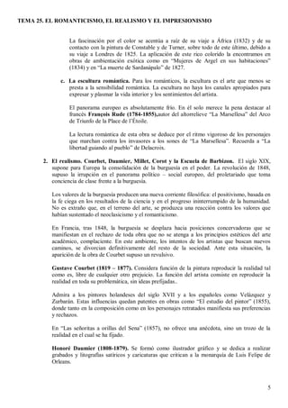 TEMA 25. EL ROMANTICISMO, EL REALISMO Y EL IMPRESIONISMO
5
La fascinación por el color se acentúa a raíz de su viaje a África (1832) y de su
contacto con la pintura de Constable y de Turner, sobre todo de este último, debido a
su viaje a Londres de 1825. La aplicación de este rico colorido la encontramos en
obras de ambientación exótica como en “Mujeres de Argel en sus habitaciones”
(1834) y en “La muerte de Sardanápalo” de 1827.
c. La escultura romántica. Para los románticos, la escultura es el arte que menos se
presta a la sensibilidad romántica. La escultura no haya los canales apropiados para
expresar y plasmar la vida interior y los sentimientos del artista.
El panorama europeo es absolutamente frío. En él solo merece la pena destacar al
francés François Rude (1784-1855),autor del altorrelieve “La Marsellesa” del Arco
de Triunfo de la Place de l’Étoile.
La lectura romántica de esta obra se deduce por el ritmo vigoroso de los personajes
que marchan contra los invasores a los sones de “La Marsellesa”. Recuerda a “La
libertad guiando al pueblo” de Delacroix.
2. El realismo. Courbet, Daumier, Millet, Corot y la Escuela de Barbizon. El siglo XIX,
supone para Europa la consolidación de la burguesía en el poder. La revolución de 1848,
supuso la irrupción en el panorama político – social europeo, del proletariado que toma
conciencia de clase frente a la burguesía.
Los valores de la burguesía producen una nueva corriente filosófica: el positivismo, basada en
la fe ciega en los resultados de la ciencia y en el progreso ininterrumpido de la humanidad.
No es extraño que, en el terreno del arte, se produzca una reacción contra los valores que
habían sustentado el neoclasicismo y el romanticismo.
En Francia, tras 1848, la burguesía se desplaza hacia posiciones concervadoras que se
manifiestan en el rechazo de toda obra que no se atenga a los principios estéticos del arte
académico, complaciente. En este ambiente, los intentos de los artistas que buscan nuevos
caminos, se divorcian definitivamente del resto de la sociedad. Ante esta situación, la
aparición de la obra de Courbet supuso un revulsivo.
Gustave Courbet (1819 – 1877). Considera función de la pintura reproducir la realidad tal
como es, libre de cualquier otro prejuicio. La función del artista consiste en reproducir la
realidad en toda su problemática, sin ideas prefijadas..
Admira a los pintores holandeses del siglo XVII y a los españoles como Velázquez y
Zurbarán. Estas influencias quedan patentes en obras como “El estudio del pintor” (1855),
donde tanto en la composición como en los personajes retratados manifiesta sus preferencias
y rechazos.
En “Las señoritas a orillas del Sena” (1857), no ofrece una anécdota, sino un trozo de la
realidad en el cual se ha fijado.
Honoré Daumier (1808-1879). Se formó como ilustrador gráfico y se dedica a realizar
grabados y litografías satíricos y caricaturas que critican a la monarquía de Luis Felipe de
Orleans.
 