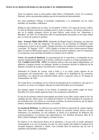 TEMA 25. EL ROMANTICISMO, EL REALISMO Y EL IMPRESIONISMO
6
Tanto sus pinturas como su obra gráfica rinde tributo a Rembrandt y Goya. En su pintura,
Daumier, utiliza una pincelada enérgica que da la sensación de abocetamiento.
Sus tema predilectos reflejan el profundo compromiso y la solidaridad con las clases
humildes, los humildes e indefensos.
Refleja la vida cotidiana de los obres “La lavandera” (1836) o “El vagón de tercera” (1862).
La obra de Daumier presenta la realidad social en toda su crudeza y de forma combativa, lo
que no le impide conseguir efectos de gran belleza, como ocurre con “¡Queremos a
Barrabás!” de 1850. En él reflexiona sobre la transformación del pueblo en un ciego rebaño
que va a favor de quienes le oprimen.
Jean – François Millet (1814-1875). Admirador de Miguel Ángel y Giorgione, nos deja una
visión lírica de la vida del campesino. Por primera vez nos presenta al trabajador como
protagonisra exclusivo de un cuadro. Siempre presenta a los campesinos en actitud resignada
y paciente, “El Ángelus” (1857 – 1859), ligados a la tierra de cuyos colores parecen formar
parte. El estilo de Millet parece parece volver hacia la poética romántica: amor a la naturaleza
y el campesino como prototipo de hombre en contacto con lo sublime.
Corot y la escuela de Barbizon. La preocupación por la naturaleza y la búsqueda de una
correcta interpretación plástica de la misma, confluyen en quien es el mejor paisajista del s.
XIX. Camille Corot (1796 – 1875). Se mantiene toda su vida como pintor independiente, sin
adherirse a ninguna escuela, sin embargo, durante su formación absorbe la influencia de las
distintas corrientes de su época: neoclasicismo y romanticismo.
Admirador de Claudio de Lorena, viaja a Italia y, a su vuelta, asume algunos de los
presupuestos del romanticismo. Sus cuadros se llenan de la fragilidad de los momentos
irrepetibles y se cubren de una atmósfera fluida, móvil y vaporosa, como en “El bosque de
Fontainebleau” de 1850.
No se deja llevar, sin embargo, por la visión de la naturaleza de los románticos, sino que la ve
tal cual es, no como se la imagina. Opta por la unión del hombre con la naturaleza.
Sus paisajes captan el instante, la luz huidza, la atmósfera que cambia según las horas.
Descubre el el color cambia según las horas y las condiciones atmosféricas.
Es uno de los primeros pintores preocupados por pintar al aire libre, quiere captar la luz, las
calidades del aire. Obras como “La catedral de Chartres” de 1830 transmiten la sensación de
una atmósfera real. Los colores se cvonvierten en planos, en materia luminosa, que de alguna
manera, anticipan el postimpresionismo y a Cezanne.
La escuela de Barbizon. La influencia que ejerció en París la exposición de pintura inglesa,
sobre todo Turner y Constable, procvoca el interés po encontrar formas nuevas con qué
enfrentarse a la naturaleza. En este ambiente se forma en el pueblecito de Barbizon una
escuela paisajística. Los pintores más representativos son Theodore Rousseau, Díaz de la
Peña, Charles Daubigny, Jules Dupré y Constant Troyon.
Su objetivo es la observación directa de la naturaleza, a la que solo se puede interpretar
correctamente si se vive en contacto con ella. En cierto sentido, ello implica el rechazo de la
sociedad burguesa, industrial y urbana. Una sociedad llena de tensiones que ha roto el
equilibrio entre hombre y naturaleza.
 
