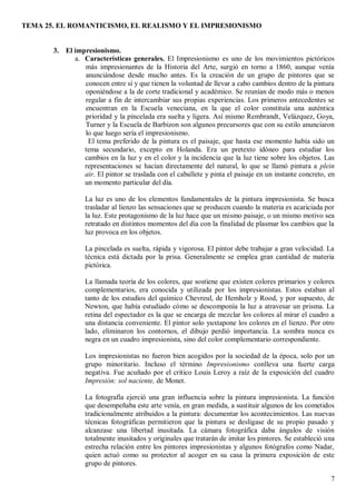TEMA 25. EL ROMANTICISMO, EL REALISMO Y EL IMPRESIONISMO
7
3. El impresionismo.
a. Características generales. El Impresionismo es uno de los movimientos pictóricos
más impresionantes de la Historia del Arte, surgió en torno a 1860, aunque venía
anunciándose desde mucho antes. Es la creación de un grupo de pintores que se
conocen entre sí y que tienen la voluntad de llevar a cabo cambios dentro de la pintura
oponiéndose a la de corte tradicional y académico. Se reunían de modo más o menos
regular a fin de intercambiar sus propias experiencias. Los primeros antecedentes se
encuentran en la Escuela veneciana, en la que el color constituía una auténtica
prioridad y la pincelada era suelta y ligera. Así mismo Rembrandt, Velázquez, Goya,
Turner y la Escuela de Barbizon son algunos precursores que con su estilo anunciaron
lo que luego sería el impresionismo.
El tema preferido de la pintura es el paisaje, que hasta ese momento había sido un
tema secundario, excepto en Holanda. Era un pretexto idóneo para estudiar los
cambios en la luz y en el color y la incidencia que la luz tiene sobre los objetos. Las
representaciones se hacían directamente del natural, lo que se llamó pintura a plein
air. El pintor se traslada con el caballete y pinta el paisaje en un instante concreto, en
un momento particular del día.
La luz es uno de los elementos fundamentales de la pintura impresionista. Se busca
trasladar al lienzo las sensaciones que se producen cuando la materia es acariciada por
la luz. Este protagonismo de la luz hace que un mismo paisaje, o un mismo motivo sea
retratado en distintos momentos del día con la finalidad de plasmar los cambios que la
luz provoca en los objetos.
La pincelada es suelta, rápida y vigorosa. El pintor debe trabajar a gran velocidad. La
técnica está dictada por la prisa. Generalmente se emplea gran cantidad de materia
pictórica.
La llamada teoría de los colores, que sostiene que existen colores primarios y colores
complementarios, era conocida y utilizada por los impresionistas. Estos estaban al
tanto de los estudios del químico Chevreul, de Hemholz y Rood, y por supuesto, de
Newton, que había estudiado cómo se descomponía la luz a atravesar un prisma. La
retina del espectador es la que se encarga de mezclar los colores al mirar el cuadro a
una distancia conveniente. El pintor solo yuxtapone los colores en el lienzo. Por otro
lado, eliminaron los contornos, el dibujo perdió importancia. La sombra nunca es
negra en un cuadro impresionista, sino del color complementario correspondiente.
Los impresionistas no fueron bien acogidos por la sociedad de la época, solo por un
grupo minoritario. Incluso el término Impresionismo conlleva una fuerte carga
negativa. Fue acuñado por el crítico Louis Leroy a raíz de la exposición del cuadro
Impresión: sol naciente, de Monet.
La fotografía ejerció una gran influencia sobre la pintura impresionista. La función
que desempeñaba este arte venía, en gran medida, a sustituir algunos de los cometidos
tradicionalmente atribuidos a la pintura: documentar los acontecimientos. Las nuevas
técnicas fotográficas permitieron que la pintura se desligase de su propio pasado y
alcanzase una libertad inusitada. La cámara fotográfica daba ángulos de visión
totalmente inusitados y originales que tratarán de imitar los pintores. Se estableció una
estrecha relación entre los pintores impresionistas y algunos fotógrafos como Nadar,
quien actuó como su protector al acoger en su casa la primera exposición de este
grupo de pintores.
 