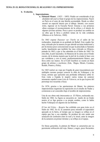 TEMA 25. EL ROMANTICISMO, EL REALISMO Y EL IMPRESIONISMO
8
b. Evolución.
1. Impresionismo.
a. Edouard Manet. (1823 – 1883). Podría ser considerado el eje
alrededor del cual se forjó el grupo de los impresionistas. Nació
en París en el seno de una familia acomodada. Desde su niñez
mostró un especial interés por el dibujo. Intentó, con escaso
éxito, ingresar en la Escuela Naval. Gracias a sus primeras
obras consigue el reconocimiento de la crítica y el interés de
algunos jóvenes artistas. Poco a poco se produce un cambio en
su obra que le lleva a preferir temas de la vida cotidiana
(Música en la Tullerías, 1860).
En 1863 expone Dejeuner sur l’herbe en el salón de los
rechazados, inspirada en un grabado de Rafael. Este cuadro fue
muy criticado por la manera en que abordó un tema tradicional y
por la técnica poco convencional en que la pincelada es bastante
suelta. Igualmente que también fue muy criticada su Olimpia,
pintada en 1863 y que sí fue admitida en el Salón de 1865. En
esta obra, la piel nacarada y la blancura de la cama con el fondo
oscuro, de la misma manera que la piel de la criada lo hace con
sus vestiduras y con el ramo, predominantemente blanco, que
lleva entre sus manos. En el Café Guerbois se reunía un buen
grupo de artistas y escritores: Zola, Degas, Monet, Cezanne,
Rendir, Pisarro y Sisley.
En 1865 realizó un viaje por España de gran trascendencia por
múltiples razones porque conoció la obra de Velázquez y de
Goya, artistas que ejercerán una profunda influencia sobre él.
Esta visita a España le inspiró varios temas de carácter
netamente español como Lola de Valencia, en la que la pose del
personaje nos recuerda a Goya.
En 1874, gracias a las aportaciones de Manet, los pintores
impresionistas organizan la exposición en el estudio de Nadar y
comienzan a ser conocidos bajo el nombre de impresionistas.
Una de sus obras más interesantes es El Pífano, rechazada ene.
Salón de 1866. La figura se encuentra en medio de un fondo
neutro al se liga gracias a su propia sombra, como lo había
hecho Velázquez en algunos de sus bufones.
El bar del Folies – Bergère fue exhibido con gran éxito en el
Salón de 1882. En él, la camarera posa mirando al espectador
apoyado en la barra, al tiempo que su imagen se refleja en el
espejo que hay a sus espaldas. Se produce de este modo una
sensación de confusión entre lo real y lo irreal, entre la imagen
de la camarera en primer término y su reflejo en el espejo.
En líneas generales, la pintura de Manet se caracteriza por su
persistente utilización del rojo, blanco y negro, poco frecuentes
 