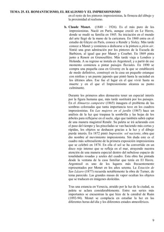 TEMA 25. EL ROMANTICISMO, EL REALISMO Y EL IMPRESIONISMO
9
en el resto de los pintores impresionistas, la firmeza del dibujo y
la proximidad al realismo.
b. Claude Monet. (1840 – 1926). Es el más puro de los
impresionistas. Nació en París, aunque creció en Le Havre,
donde se mudó su familia en 1845. Su iniciación en el mundo
del arte llegó de la mano de la caricatura. En 1860 entra en el
estudio de Gleyre en París, conoce a Rendir y Sisley. Más tarde
conoce a Manet y comienza a dedicarse a la pintura a plein air.
Sintió una gran admiración por los pintores de la Escuela de
Barbizon, al igual que por Manet y Courbet. En 1869 pinta
junto a Renoir en Grenouillére. Más tarde viaja a Londres y
Holanda. A su regreso se instala en Argenteuil, y a partir de ese
momento comienza a pintar paisajes fluviales. En 1890 se
compra una pequeña casa en Giverny en la que se establecerá
de modo definitivo, construyó en la casa un pequeño estanque
con ninfeas y un puente japonés que pintó hasta la saciedad en
los últimos años. Ese fue el lugar en el que vivió hasta su
muerte y en el que el Impresionismo alcanza su punto
culminante.
Durante los primeros años demuestra tener un especial interés
por la figura humana que, más tarde sustituirá por los paisajes.
En el Almuerzo campestre (1865) inaugura el problema de las
sombras coloreadas que tanta importancia tuvo en los cuadros
impresionistas. En Las mujeres en el jardín (1867) hace un
análisis de la luz que traspasa la sombrilla y las hojas de los
árboles para reflejarse en el suelo, algo que también sabrá captar
de una manera magistral Rendir. Su paleta se irá aclarando con
el paso del tiempo y las pinceladas se van haciendo más cortas y
rápidas, los objetos se deshacen gracias a la luz y el dibujo
pierde interés. En 1872 pintó Impresión: sol naciente, obra que
dio nombre al movimiento impresionista. Sin duda este es el
cuadro más sobresaliente de la primera exposición impresionista
que se celebró en 1874. En ella el sol se ha convertido en un
disco rojo intenso que se refleja en el mar, atrayendo nuestra
atención de una manera especial dentro del nebuloso espacio de
tonalidades rosadas y azules del cuadro. Esta obra fue pintada
desde la ventana de la casa familiar que tenía en El Havre.
Argenteuil es uno de los lugares más frecuentemente
representados por Monet en los años setenta. La Estación de
San Lázaro (1877) recuerda notablemente la obra de Turner, de
tema parecido. Las grandes masas de vapor ocultan los objetos
que se traducen en imágenes desleídas.
Tras una estancia en Venecia, atraído por la luz de la ciudad, su
paleta se aclara considerablemente. Entre sus series más
importantes se encuentran la que hizo de la catedral de Ruán
(1892-94). Monet se complacía en estudiar la luz en las
diferentes horas del día y los diferentes estados atmosféricos.
 