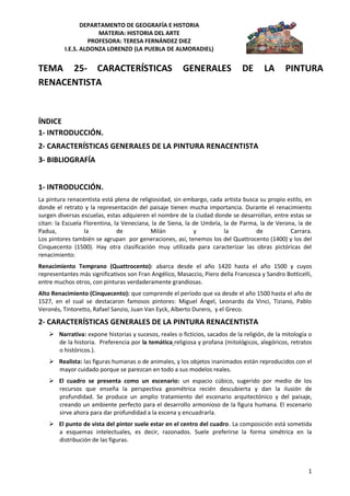 DEPARTAMENTO DE GEOGRAFÍA E HISTORIA
                      MATERIA: HISTORIA DEL ARTE
                   PROFESORA: TERESA FERNÁNDEZ DIEZ
          I.E.S. ALDONZA LORENZO (LA PUEBLA DE ALMORADIEL)


TEMA 25- CARACTERÍSTICAS                               GENERALES               DE      LA      PINTURA
RENACENTISTA


ÍNDICE
1- INTRODUCCIÓN.
2- CARACTERÍSTICAS GENERALES DE LA PINTURA RENACENTISTA
3- BIBLIOGRAFÍA


1- INTRODUCCIÓN.
La pintura renacentista está plena de religiosidad, sin embargo, cada artista busca su propio estilo, en
donde el retrato y la representación del paisaje tienen mucha importancia. Durante el renacimiento
surgen diversas escuelas, estas adquieren el nombre de la ciudad donde se desarrollan, entre estas se
citan: la Escuela Florentina, la Veneciana, la de Siena, la de Umbría, la de Parma, la de Verona, la de
Padua,            la           de          Milán            y          la         de           Carrara.
Los pintores también se agrupan por generaciones, así, tenemos los del Quattrocento (1400) y los del
Cinquecento (1500). Hay otra clasificación muy utilizada para caracterizar las obras pictóricas del
renacimiento:
Renacimiento Temprano (Quattrocento): abarca desde el año 1420 hasta el año 1500 y cuyos
representantes más significativos son Fran Angélico, Masaccio, Piero della Francesca y Sandro Botticelli,
entre muchos otros, con pinturas verdaderamente grandiosas.
Alto Renacimiento (Cinquecento): que comprende el período que va desde el año 1500 hasta el año de
1527, en el cual se destacaron famosos pintores: Miguel Ángel, Leonardo da Vinci, Tiziano, Pablo
Veronés, Tintoretto, Rafael Sanzio, Juan Van Eyck, Alberto Durero, y el Greco.

2- CARACTERÍSTICAS GENERALES DE LA PINTURA RENACENTISTA
     Narrativa: expone historias y sucesos, reales o ficticios, sacados de la religión, de la mitología o
      de la historia. Preferencia por la temática religiosa y profana (mitológicos, alegóricos, retratos
      o históricos.).
     Realista: las figuras humanas o de animales, y los objetos inanimados están reproducidos con el
      mayor cuidado porque se parezcan en todo a sus modelos reales.
     El cuadro se presenta como un escenario: un espacio cúbico, sugerido por medio de los
      recursos que enseña la perspectiva geométrica recién descubierta y dan la ilusión de
      profundidad. Se produce un amplio tratamiento del escenario arquitectónico y del paisaje,
      creando un ambiente perfecto para el desarrollo armonioso de la figura humana. El escenario
      sirve ahora para dar profundidad a la escena y encuadrarla.
     El punto de vista del pintor suele estar en el centro del cuadro. La composición está sometida
      a esquemas intelectuales, es decir, razonados. Suele preferirse la forma simétrica en la
      distribución de las figuras.



                                                                                                        1
 