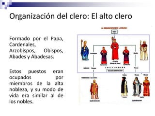 Organización del clero: El alto clero
Formado por el Papa,
Cardenales,
Arzobispos, Obispos,
Abades y Abadesas.
Estos puestos eran
ocupados por
miembros de la alta
nobleza, y su modo de
vida era similar al de
los nobles.
 