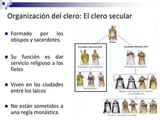 Organización del clero: El clero secular
 Formado por los
obispos y sacerdotes.
 Su función es dar
servicio religioso a los
fieles
 Viven en las ciudades
entre los laícos
 No están sometidos a
una regla monástica
 