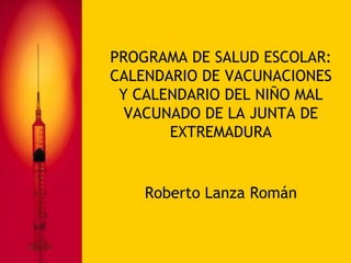 PROGRAMA DE SALUD ESCOLAR:
CALENDARIO DE VACUNACIONES
 Y CALENDARIO DEL NIÑO MAL
  VACUNADO DE LA JUNTA DE
       EXTREMADURA


    Roberto Lanza Román
 