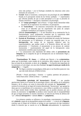 otros más prolijos + con la fisiología estudiaba las relaciones entre estos
elementos de sensación. <—>
• Gestalt: frente al atomismo, construyeron una psicología de corte holístico
basada en la percepción mental de las formas acabadas —> experimentos
que ofrecían pruebas de que el todo perceptual es lo que se presenta en
nuestra conciencia => Incorporó 2 elementos a la psicología:
• El “campo psicológico” (de la física) = el lugar donde interactúan todas
las partes de la experiencia: los estímulos y la percepción;
• El “isomorfismo” = las relaciones estructurales del campo conductual
crean en el individuo que las experimenta una pauta de campos
cerebrales isomórficos con respecto a sí mismo.
(Método fenomenológico) [—> la raíz filosófica de su contestación fue la
fenomenología, cuyos proponentes sostenían que la experiencia debe
simplemente ser descrita tal como se da, y nunca ser analizada.]
• Escuela de Wurzburgo: se planteó la posibilidad del estudio del fenómeno
del pensamiento en el laboratorio: el sujeto era requerido para, en su
introspección, dar cuenta de su expresión subjetiva ante los
experimentadores, que podían asistir a la floración directa del acto del
pensamiento => Conclusión: el pensamiento es un proceso de carácter
inconsciente + cuestionamiento del papel de la introspección como
instrumento científico para la psicología.
[—> La consecuencia más importante del debate sobre el pensamiento sin
imágenes fue la sospecha de que la introspección era un instrumento frágil y
poco fiable]
*Funcionalismo: W. James —> influido por Darwin y los evolucionistas,
opina que la psicología, como estudio de la conciencia, debe ocuparse de lo que ésta
hace no tanto de su contenido, es decir, de su función —> la función más importante de
la conciencia es la de elegir, con una clara finalidad: la supervivencia por medio de la
adaptación (—> Angell).
 No llegó a constituir un paradigma sólido pero sí un fructífero punto de vista
que más tarde daría pie al Behaviorismo.
[Wundt = Freud: psicología = historia —> explica: partimos del presente y
vamos hacia atrás / (frente a) física —> predice]
*Psicoanálisis (psicología del inconsciente): Freud —> sus grandes
aportaciones fueron en el terreno de la psicología clínica y del análisis de la naturaleza
humana y de la cultura, así como la renovación del concepto de “inconsciente” —>
sostiene la existencia de un lugar de la mente denominado “inconsciente” que agrupa las
ideas que no se manifiestan en la consciencia y cuyo influjo es posible en la conducta;
es el lugar mental donde residen ideas reprimidas que no pueden alcanzar, por esto
mismo, la conciencia: la represión se produce como reacción ante la insoportabilidad
de que se hagan presentes en nuestra conciencia; se trata de una forma de defensa del
“yo”. (Método introspectivo + método clínico —> psiquiatría).
Los primeros estudios se refirieron a la neurología, concretamente al problema
de la histeria: surgía de un desequilibrio propio de la mente —> a través de la hipnosis,
concluye que el origen de la histeria se arraiga en una experiencia de tipo traumático
donde la emoción que se suscita no se ha liberado adecuadamente; la experiencia

 