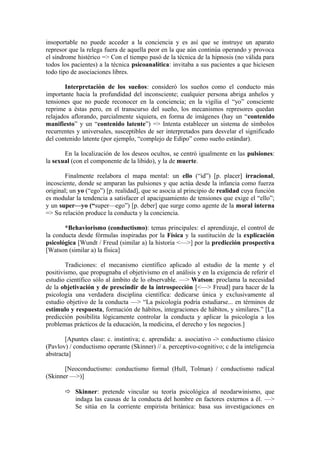 insoportable no puede acceder a la conciencia y es así que se instruye un aparato
represor que la relega fuera de aquella peor en la que aún continúa operando y provoca
el síndrome histérico => Con el tiempo pasó de la técnica de la hipnosis (no válida para
todos los pacientes) a la técnica psicoanalítica: invitaba a sus pacientes a que hiciesen
todo tipo de asociaciones libres.
Interpretación de los sueños: consideró los sueños como el conducto más
importante hacia la profundidad del inconsciente; cualquier persona abriga anhelos y
tensiones que no puede reconocer en la conciencia; en la vigilia el “yo” consciente
reprime a éstas pero, en el transcurso del sueño, los mecanismos represores quedan
relajados aflorando, parcialmente siquiera, en forma de imágenes (hay un “contenido
manifiesto” y un “contenido latente”) => Intenta establecer un sistema de símbolos
recurrentes y universales, susceptibles de ser interpretados para desvelar el significado
del contenido latente (por ejemplo, “complejo de Edipo” como sueño estándar).
En la localización de los deseos ocultos, se centró igualmente en las pulsiones:
la sexual (con el componente de la libido), y la de muerte.
Finalmente reelabora el mapa mental: un ello (“id”) [p. placer] irracional,
incosciente, donde se amparan las pulsiones y que actúa desde la infancia como fuerza
original; un yo (“ego”) [p. realidad], que se asocia al principio de realidad cuya función
es modular la tendencia a satisfacer el apaciguamiento de tensiones que exige el “ello”;
y un super—yo (“super—ego”) [p. deber] que surge como agente de la moral interna
=> Su relación produce la conducta y la conciencia.
*Behaviorismo (conductismo): temas principales: el aprendizaje, el control de
la conducta desde fórmulas inspiradas por la Física y la sustitución de la explicación
psicológica [Wundt / Freud (similar a) la historia <—>] por la predicción prospectiva
[Watson (similar a) la física]
Tradiciones: el mecanismo científico aplicado al estudio de la mente y el
positivismo, que propugnaba el objetivismo en el análisis y en la exigencia de referir el
estudio científico sólo al ámbito de lo observable. —> Watson: proclama la necesidad
de la objetivación y de prescindir de la introspección [<—> Freud] para hacer de la
psicología una verdadera disciplina científica: dedicarse única y exclusivamente al
estudio objetivo de la conducta —> “La psicología podría estudiarse... en términos de
estímulo y respuesta, formación de hábitos, integraciones de hábitos, y similares.” [La
predicción posibilita lógicamente controlar la conducta y aplicar la psicología a los
problemas prácticos de la educación, la medicina, el derecho y los negocios.]
[Apuntes clase: c. instintiva; c. aprendida: a. asociativo -> conductismo clásico
(Pavlov) / conductismo operante (Skinner) // a. perceptivo-cognitivo; c de la inteligencia
abstracta]
[Neoconductismo: conductismo formal (Hull, Tolman) / conductismo radical
(Skinner —>)]
 Skinner: pretende vincular su teoría psicológica al neodarwinismo, que
indaga las causas de la conducta del hombre en factores externos a él. —>
Se sitúa en la corriente empirista británica: basa sus investigaciones en

 