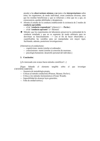 atender a las observaciones mismas y no tanto a las interpretaciones sobre
éstas; los organismos, de modo individual, crean conductas diversas, unas
que les resultan beneficiosas y que se refuerzan y otras que no y que, en
consecuencia, quedan debilitadas y desaparecen.
 Afronta el estudio de la conducta estableciendo la existencia de 2 modos de
conducta aprendida:
— el de “conducta respondente” (clásico) (<— Pavlov)
— el de “conducta operante” (<- Skinner)
 Método: que los experimentos de laboratorio preserven la continuidad de la
conducta estudiada y que no se segmente de modo arbitrario para no
desvirtuar su funcionamiento —> con el fin de hacer observables y
cuantificables las variables para ser manipuladas con mayor rigor,
facilitando, además, posteriores investigaciones.
[Alternativas al conductismo:
— cognitivismo: mente (similar a) ordenador;
— conexionismo: mente (similar a) conexión de neuronas;
— psicología humanista: desarrollo personal del individuo.]
3. Conclusión:
[¿Es interesado este avance hacia métodos científicos?...]
[Sigue faltando el elemento tangible sobre el que
CIENTÍFICAMENTE:
— Ausencia de metodología propia;
— Críticas al método conductista (Watson, Skinner, Pavlov);
— Crítica a los métodos hermenéuticos (Freud, Wundt);
— Imposibilidad de alcanzar leyes generales;
— Falta de unidad teórica.]

investigar

 