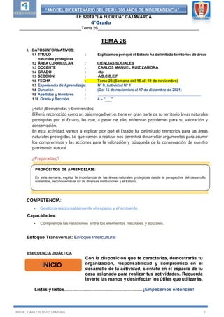 “AÑODEL BICENTENARIO DEL PERÚ: 200 AÑOS DE INDEPENDENCIA”
I.E.82019 “LA FLORIDA” CAJAMARCA
4°Grado
___________________________Tema 26____________________________________________
PROF. CARLOS RUIZ ZAMORA 1
TEMA 26
I. DATOS INFORMATIVOS:
1.1 TÍTULO : Explicamos por qué el Estado ha delimitado territorios de áreas
naturales protegidas
1.2 ÁREA CURRICULAR : CIENCIAS SOCIALES
1.3 DOCENTE : CARLOS MANUEL RUIZ ZAMORA
1.4 GRADO : 4to
1.5 SECCIÓN : A,B,C,D,E,F
1.6 FECHA : Tema 26 (Semana del 15 al 19 de noviembre)
1.7 Experiencia de Aprendizaje: N° 9. Actividad N° 1
1.8 Duración : (Del 15 de noviembre al 17 de diciembre de 2021)
1.9 Apellidos y Nombres :
1.10 Grado y Sección : 4 – “ ”
¡Hola! ¡Bienvenidas y bienvenidos!
El Perú, reconocido como un país megadiverso, tiene en gran parte de su territorio áreas naturales
protegidas por el Estado, las que, a pesar de ello, enfrentan problemas para su valoración y
conservación.
En esta actividad, vamos a explicar por qué el Estado ha delimitado territorios para las áreas
naturales protegidas. Lo que vamos a realizar nos permitirá desarrollar argumentos para asumir
los compromisos y las acciones para la valoración y búsqueda de la conservación de nuestro
patrimonio natural.
¿Preparada/o?
COMPETENCIA:
 Gestiona responsablemente el espacio y el ambiente.
Capacidades:
 Comprende las relaciones entre los elementos naturales y sociales.
Enfoque Transversal: Enfoque Intercultural
II.SECUENCIA DIDÁCTICA
Con la disposición que te caracteriza, demostrarás tu
organización, responsabilidad y compromiso en el
desarrollo de la actividad, siéntate en el espacio de tu
casa asignado para realizar tus actividades. Recuerda
lavarte las manos y desinfectar los útiles que utilizarás.
Listas y listos…………………………………………………….. ¡Empecemos entonces!
INICIO
PROPÓSITOS DE APRENDIZAJE:
En esta semana, explica la importancia de las áreas naturales protegidas desde la perspectiva del desarrollo
sostenible, reconociendo el rol de diversas instituciones y el Estado.
 