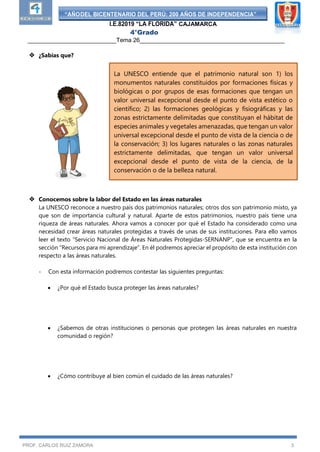 “AÑODEL BICENTENARIO DEL PERÚ: 200 AÑOS DE INDEPENDENCIA”
I.E.82019 “LA FLORIDA” CAJAMARCA
4°Grado
___________________________Tema 26____________________________________________
PROF. CARLOS RUIZ ZAMORA 3
 ¿Sabías que?
 Conocemos sobre la labor del Estado en las áreas naturales
La UNESCO reconoce a nuestro país dos patrimonios naturales; otros dos son patrimonio mixto, ya
que son de importancia cultural y natural. Aparte de estos patrimonios, nuestro país tiene una
riqueza de áreas naturales. Ahora vamos a conocer por qué el Estado ha considerado como una
necesidad crear áreas naturales protegidas a través de unas de sus instituciones. Para ello vamos
leer el texto “Servicio Nacional de Áreas Naturales Protegidas-SERNANP”, que se encuentra en la
sección “Recursos para mi aprendizaje”. En él podremos apreciar el propósito de esta institución con
respecto a las áreas naturales.
- Con esta información podremos contestar las siguientes preguntas:
 ¿Por qué el Estado busca proteger las áreas naturales?
 ¿Sabemos de otras instituciones o personas que protegen las áreas naturales en nuestra
comunidad o región?
 ¿Cómo contribuye al bien común el cuidado de las áreas naturales?
La UNESCO entiende que el patrimonio natural son 1) los
monumentos naturales constituidos por formaciones físicas y
biológicas o por grupos de esas formaciones que tengan un
valor universal excepcional desde el punto de vista estético o
científico; 2) las formaciones geológicas y fisiográficas y las
zonas estrictamente delimitadas que constituyan el hábitat de
especies animales y vegetales amenazadas, que tengan un valor
universal excepcional desde el punto de vista de la ciencia o de
la conservación; 3) los lugares naturales o las zonas naturales
estrictamente delimitadas, que tengan un valor universal
excepcional desde el punto de vista de la ciencia, de la
conservación o de la belleza natural.
 