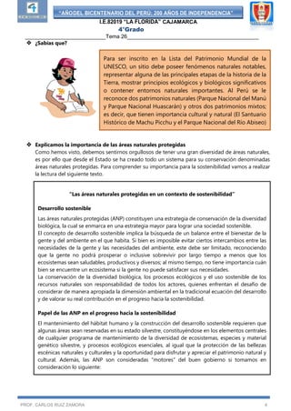 “AÑODEL BICENTENARIO DEL PERÚ: 200 AÑOS DE INDEPENDENCIA”
I.E.82019 “LA FLORIDA” CAJAMARCA
4°Grado
___________________________Tema 26____________________________________________
PROF. CARLOS RUIZ ZAMORA 4
 ¿Sabías que?
 Explicamos la importancia de las áreas naturales protegidas
Como hemos visto, debemos sentirnos orgullosos de tener una gran diversidad de áreas naturales,
es por ello que desde el Estado se ha creado todo un sistema para su conservación denominadas
áreas naturales protegidas. Para comprender su importancia para la sostenibilidad vamos a realizar
la lectura del siguiente texto.
Para ser inscrito en la Lista del Patrimonio Mundial de la
UNESCO, un sitio debe poseer fenómenos naturales notables,
representar alguna de las principales etapas de la historia de la
Tierra, mostrar principios ecológicos y biológicos significativos
o contener entornos naturales importantes. Al Perú se le
reconoce dos patrimonios naturales (Parque Nacional del Manú
y Parque Nacional Huascarán) y otros dos patrimonios mixtos;
es decir, que tienen importancia cultural y natural (El Santuario
Histórico de Machu Picchu y el Parque Nacional del Río Abiseo)
“Las áreas naturales protegidas en un contexto de sostenibilidad”
Desarrollo sostenible
Las áreas naturales protegidas (ANP) constituyen una estrategia de conservación de la diversidad
biológica, la cual se enmarca en una estrategia mayor para lograr una sociedad sostenible.
El concepto de desarrollo sostenible implica la búsqueda de un balance entre el bienestar de la
gente y del ambiente en el que habita. Si bien es imposible evitar ciertos intercambios entre las
necesidades de la gente y las necesidades del ambiente, este debe ser limitado, reconociendo
que la gente no podrá prosperar o inclusive sobrevivir por largo tiempo a menos que los
ecosistemas sean saludables, productivos y diversos; al mismo tiempo, no tiene importancia cuán
bien se encuentre un ecosistema si la gente no puede satisfacer sus necesidades.
La conservación de la diversidad biológica, los procesos ecológicos y el uso sostenible de los
recursos naturales son responsabilidad de todos los actores, quienes enfrentan el desafío de
considerar de manera apropiada la dimensión ambiental en la tradicional ecuación del desarrollo
y de valorar su real contribución en el progreso hacia la sostenibilidad.
Papel de las ANP en el progreso hacia la sostenibilidad
El mantenimiento del hábitat humano y la construcción del desarrollo sostenible requieren que
algunas áreas sean reservadas en su estado silvestre, constituyéndose en los elementos centrales
de cualquier programa de mantenimiento de la diversidad de ecosistemas, especies y material
genético silvestre, y procesos ecológicos esenciales, al igual que la protección de las bellezas
escénicas naturales y culturales y la oportunidad para disfrutar y apreciar el patrimonio natural y
cultural. Además, las ANP son consideradas “motores” del buen gobierno si tomamos en
consideración lo siguiente:
 