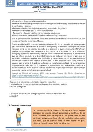 “AÑODEL BICENTENARIO DEL PERÚ: 200 AÑOS DE INDEPENDENCIA”
I.E.82019 “LA FLORIDA” CAJAMARCA
4°Grado
___________________________Tema 26____________________________________________
PROF. CARLOS RUIZ ZAMORA 5
- Después de la lectura respondemos las siguientes preguntas:
• ¿Cuál es la relación que se plantea entre el desarrollo sostenible y las áreas
naturales protegidas?
• ¿Cómo las áreas naturales protegidas pueden contribuir al bienestar de la
población?
 Tomemos en cuenta que
• Su gestión es desconcertada por naturaleza.
• Brindan oportunidades para involucrar a diversos grupos interesados y poblaciones locales en
la planificación y gestión.
• Favorecen vínculos de trabajo intersectorial y entre niveles de gobierno.
• Brindan oportunidades para la acción transfronteriza.
• Favorecen a establecer y aplicar marcos legales y reguladores.
• Contribuyen a una mejor definición del uso del territorio y los recursos.
Esto es particularmente importante en aquellos espacios del territorio nacional donde las ANP
representan la única presencia del Estado.
En este sentido, las ANP no están desligadas del desarrollo; por el contrario, son fundamentales
para construir un balance entre el bienestar de la gente y su ambiente. Tanto por sus valores
naturales como por las prácticas asociadas a su gestión y el buen gobierno, las ANP ofrecen
muchas oportunidades para demostrar la importancia de la conservación de la diversidad
biológica y los servicios ambientales para el desarrollo sostenible. En ese sentido, es determinante
que los valores asociados a la diversidad biológica se traduzcan en incentivos para que las
sociedades —inclusive aquellas más deprimidas y dependientes de su aprovechamiento—
inviertan en conservar estas reservas de diversidad. Las ANP deben ser vistas como parte de la
solución para el alivio de la pobreza y el progreso hacia la sostenibilidad, no como las únicas
responsables de dicha solución. El progreso a la sostenibilidad solo será posible a través de la
acción coordinada de los diversos sectores, en el marco de procesos completos de integración
económica y social a nivel nacional, regional y local.
Adaptado de Ministerio del Ambiente. (2009). Áreas Naturales Protegidas Plan Monitor. Recuperado de:
https://www.sernanp.gob.pe/plan-director#_48_
INSTANCE_Cu9CucRvG9u8_%3Dhttps%253A%252F%252Fwww.sernanp.gob.pe%252Fdocuments%252F10181%252F0
%252Fplan_director. pdf%252F6e4c14ec
INSTANCE_Cu9CucRvG9u8_%3Dhttps%253A%252F%252Fwww.sernanp.gob.pe%252Fdocuments%252F10181%252F0
%252Fplan_director. pdf%252F6e4c14ec
La conservación de la diversidad biológica y demás valores
asociados de interés cultural, paisajístico y científico, de las
áreas naturales solo se logrará si las poblaciones locales
participan activamente. Para ello, es condición indispensable
que estas, que se cuentan entre las más pobres del país,
obtengan beneficios por dicha participación.
 