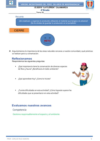“AÑODEL BICENTENARIO DEL PERÚ: 200 AÑOS DE INDEPENDENCIA”
I.E.82019 “LA FLORIDA” CAJAMARCA
4°Grado
___________________________Tema 26____________________________________________
PROF. CARLOS RUIZ ZAMORA 6
Recuerda
 Argumentamos la importancia de las áreas naturales cercanas a nuestra comunidad y qué prácticas
se realizan para su conservación.
Reflexionamos
Respondemos las siguientes preguntas:
 ¿Qué importancia tiene la conservación de diversas especies
de flora y fauna? ¿Beneficiará al medio ambiente?
 ¿Qué aprendiste hoy? ¿Cómo lo hiciste?
 ¿Tuviste dificultades en esta actividad? ¿Cómo lograste superar las
dificultades que se presentaron en esta actividad?
Evaluamos nuestros avances
Competencia
Gestiona responsablemente el espacio y el ambiente.
¡Sé creativa/o y organiza lo producido utilizando el material que tengas a tu alcance!
¡No te olvides de guardar tu producción en el portafolio!
CIERRE
RETO
 