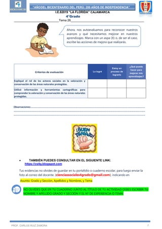 “AÑODEL BICENTENARIO DEL PERÚ: 200 AÑOS DE INDEPENDENCIA”
I.E.82019 “LA FLORIDA” CAJAMARCA
4°Grado
___________________________Tema 26____________________________________________
PROF. CARLOS RUIZ ZAMORA 7
Observaciones:……………………………………………………………………………………………………………………………………………………………
……………………………………………………………………………………………………………………………………………………………………………………
……………………………………………………………………………………………………………………………………………………………………………………
Prof.
 TAMBIÉN PUEDES CONSULTAR EN EL SIGUIENTE LINK:
https://cs4g.blogspot.com
Prof. Carlos Manuel Ruiz Zamora
Tus evidencias no olvides de guardar en tu portafolio o cuaderno escolar, para luego enviar la
foto al correo del docente. (cienciassociales4grado@gmail.com), indicando en
Asunto: Grado y Sección, Apellidos y Nombres, y Tema
NO OLVIDES QUE EN TU CUADERNO JUNTO AL TÍTULO DE TU ACTIVIDAD DEBES ESCRIBIR TU
NOMBRE Y APELLIDO GRADO Y SECCIÓN Y EL N° DE EXPERIENCIA O TEMA.
Criterios de evaluación Lo logré
Estoy en
proceso de
lograrlo
¿Qué puedo
hacer para
mejorar mis
aprendizajes?
Expliqué el rol de los actores sociales en la valoración y
conservación de las áreas naturales protegidas.
Utilicé información y herramientas cartográficas para
comprender la valoración y conservación de las áreas naturales
protegidas.
Ahora, nos autoevaluamos para reconocer nuestros
avances y qué necesitamos mejorar en nuestros
aprendizajes. Marca con un aspa (X) o, de ser el caso,
escribe las acciones de mejora que realizarás.
 