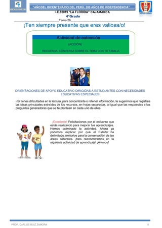 “AÑODEL BICENTENARIO DEL PERÚ: 200 AÑOS DE INDEPENDENCIA”
I.E.82019 “LA FLORIDA” CAJAMARCA
4°Grado
___________________________Tema 26____________________________________________
PROF. CARLOS RUIZ ZAMORA 8
¡Ten siempre presente que eres valiosa/o!
ORIENTACIONES DE APOYO EDUCATIVO DIRIGIDAS A ESTUDIANTES CON NECESIDADES
EDUCATIVAS ESPECIALES
• Si tienes dificultades en la lectura, para concentrarte o retener información, te sugerimos que registres
las ideas principales extraídas de los recursos, en hojas separadas, al igual que las respuestas a las
preguntas generadoras que se te plantean en cada uno de ellos.
¡Excelente! Felicitaciones por el esfuerzo que
estás realizando para mejorar tus aprendizajes.
Hemos culminado la actividad. Ahora ya
podemos explicar por qué el Estado ha
delimitado territorios para la conservación de las
áreas naturales. ¡Nos reencontramos en la
siguiente actividad de aprendizaje! ¡Ánimos!
(ACCIÓN)
RECUERDA: CONVERSA SOBRE EL TEMA CON TU FAMILIA
Actividad de extensión
 