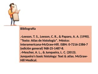 Bibliografía
.-Leeson, T. S., Leeson, C. R., & Paparo, A. A. (1990).
*Texto: Atlas de histología*. México:
Interamericana-McGraw-Hill. ISBN: 0-7216-2386-7
(edición general) 968-25-1487-8.
.-Mescher, A. L., & Junqueira, L. C. (2013).
Junqueira's basic histology: Text & atlas. McGraw-
Hill Medical.
 