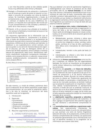http://olasdeplatayazulblog.wordpress.com 3
y son más frecuentes cuando se dan estados episté-
micos muy diferentes entre Emisor y Receptor.
Analogía → Procedimiento de aclaración o ilustración
que se construye a partir de poner en relación un con-
cepto o conjunto de conceptos con otros de distinto
campo. Se manifiesta lingüísticamente a través de
comparaciones y de metáforas. Como afirman Lakoff
y Johnson, el objetivo de los usos metafóricos res-
ponde a un requisito de la percepción del mundo por
el cual comprendemos lo más complejo y abstracto a
partir de lo más cercano o material.
Citación → Es un recurso muy utilizado en la explica-
ción porque la fiabilidad y la autoridad se busca en las
voces de los expertos.
Los esquemas organizativos de la información que se
quiere transmitir facilitan la comprensión y la produc-
ción, a través del almacenamiento y la recuperación de
información que permite la memoria, de textos. Los textos
expositivos, a diferencia de los narrativos, por ejemplo, no
obedecen a una superestructura común siempre, sino
que se ajustan a una serie de maneras básicas de organi-
zar el discurso; por ello, se distinguen dentro de un
mismo tipo de texto expositivo, varios subtipos o maneras
básicas de organización, tales como: identificación, defi-
nición, clasificación, ilustración, comparación, contraste y
análisis, como propone KINTSCH, o colección, causa-conse-
cuencia, problema-solución, comparación, descripción,
como propone MEYER.
ÁLVAREZ ANGULO lo resume en el siguiente cuadro:
De esta manera, y a modo de síntesis, podríamos decir
que la ordenación de los textos expositivos puede seguir
dos procedimientos: de una parte la ordenación deduc-
tiva y de otra la inductiva. La estructura del texto
expositivo suele ser la siguiente:
1. Introducción
2. Desarrollo
• Enumeración
• Comparación
• Causa-consecuencia
• Ordenación cronológica
• Pregunta-respuesta
3. Resumen argumental y conclusiones
3. CARACTERÍSTICAS DEL TEXTO
EXPOSITIVO
3.1. CARACTERÍSTICAS LINGÜÍSTICO-
TEXTUALES
Hay que destacar una serie de expresiones lingüísticas y
metalingüísticas que indican la presencia de las ideas
principales, esto es, las marcas textuales. En los textos
hay unas marcas o indicadores característicos (que no ex-
clusivos) de cada tipo de texto, importantes para poder
entender y producir adecuadamente y con mayor pronti-
tud los textos, ya que revelan su disposición estructural y
la organización semántica. Entre los principales mecanis-
mos lingüísticos que aparecen en el tipo de texto del que
estamos tratando aparecen:
v Los organizadores intra, meta e intertextuales: Son
recursos tipográficos que permiten la organización in-
terna del texto y de las relaciones intertextuales.
Hacen parte de estrategias basadas en claves contex-
tuales y en el conocimiento de la situación general de
comunicación.
Ø Metatextuales: guiones, números o letras para
enumerar hechos, argumentos, fenómenos, etc.,
el control de márgenes o alinea, comillas, subra-
yados, cambios en el tipo de letra, paréntesis y
letra itálica como marcadores de reformulación
textual.
Ø Intratextuales: remiten a otra parte del texto (cf.
supra)
Ø Intertextuales: se refieren a otro texto de autor
identificado (sistema de citas)
v Utilización de formas supralingüísticas como los títu-
los y subtítulos, en relación con los organizadores
textuales. Su función es importante, ya que general-
mente indican relevancia y contribuyen a estructurar
los contenidos.
v Predominio del presente y del futuro de indicativo.
La exposición suele constituir un espacio intemporal
con la pretensión de crear la apariencia de que el mo-
mento de producción y el de lectura transcurren
paralelamente. Suelen abundar los verbos estativos,
así como la cópula ser. Predominan igualmente las
formas verbales no personales o impersonales. En el
caso de los manuales escolares, es también habitual
que se presente la explicación en imperfecto e indefi-
nido, debido fundamentalmente al planteamiento
inductivo a través del que se pretende involucrar al
alumno por la vía de la experimentación, introducién-
dolo en el tema mediante un juego, de tal modo que
el texto expositivo-explicativo adopta los mecanismos
textuales de la narración.
v La adjetivación específica, pospuesta y valorativa,
que supone una particularización del sustantivo; es
decir, agrega a la significación del sustantivo algo que
no está necesaria o naturalmente comprendido en
ella.
v Las nominalizaciones anafóricas y aposiciones expli-
cativas. Son especialmente interesantes las
nominalizaciones desde el punto de vista gramatical,
ya que acarrean una serie de hechos lingüísticos
(elección del sufijo, de la preposición, construcción de
diversos complementos del nombre). Las aposiciones
se presentan generalmente como informaciones nue-
vas: el elemento remático en la progresión de la
información que supone todo texto.
 
