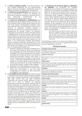 http://olasdeplatayazulblog.wordpress.com4
v El orden de palabras estable: la exposición-explica-
ción muestra preferencia por las construcciones
lógicas sobre las psicológicas, establecidas sobre el
esquema sintáctico de sujeto-verbo-complemento.
v La tendencia a la precisión léxica, que supone un re-
curso de significación unívoca con profusión de
tecnicismos, cultismos, préstamos y xenismos de len-
guas dominantes científicamente en la
correspondiente área de conocimiento.
v Las marcas de modalización o modalizadores, que
introducen el punto de vista del emisor en el discurso,
bien mediante verbos modales (poder, desear), de opi-
nión (creer, opinar) o performativos (prometer, jurar),
buen mediante otros procedimientos, como la cuan-
tificación, la calificación mediante adjetivos o
elementos equivalentes, el uso de exclamaciones o in-
terrogaciones de carácter retórico, los adverbios
oracionales, la connotación, el léxico marcado positiva
o negativamente, el uso de comillas o guiones para
marcar distancia y el posicionamiento del enunciador
respecto del enunciado. Tienen que ver con la actitud
que el sujeto hablante (enunciador) adopta con res-
pecto a sus producciones verbales (enunciados);
indican el grado de adhesión (incondicional o miti-
gada), de incertidumbre o de rechazo del sujeto de la
enunciación con respecto a los contenidos enuncia-
dos. Los modalizadores pueden ser:
Ø Asertivos: plantean la veracidad o falsedad de un
enunciado. Por tratarse de textos con pretensión
de universalidad, es común el predominio de esta
modalidad, formulada mediante recursos lingüís-
ticos tales como verbos de opinión que indican la
actitud del enunciador (estimar, creer, opinar…),
formas impersonales (es evidente, no hay que de-
cir que…); elementos adverbiales (sin duda, a decir
verdad, en mi opinión, desde mi punto de vista…);
verbos que presumponen la verdad o falsedad de
lo que se dice (revelar, confesar, dudar, imaginar…)
Ø Apreciativos: el sujeto establece juicios de valor
Ø Deónticos: la enunciación tiene en cuenta la pre-
sencia del coenunciador, y por ello estos
modalizadores se refieren a la idea de permiso,
de obligación y de prohibición.
v El uso endofórico de los deícticos. Se trata de marcas
o indicadores que refieren a otros elementos del texto
que pueden ir delante (anafóricos) o detrás (catafóri-
cos); esta función hace que sean elementos
importantes de cohesión textual. Mediante el fenó-
meno de la deixis se destacan los aspectos
gramaticales y léxicos de la relación tripartita entre el
sistema lingüístico, la subjetividad del codificador y
los factores contextuales. Es una operación que per-
mite relacionar los objetos y los sucesos del mundo a
las coordenadas de lugar y de tiempo asociados con
el locutor. Es un fenómeno que se extiende a todas
aquellas expresiones de la lengua que identifican y
localizan a sus referentes en el contexto tomando
como punto de partida el eje de coordenadas yo, aquí,
ahora del hablante, puntos de referencia para la cons-
trucción del espacio deíctico y que hacen que el
sistema deíctico se considere «egocéntrico». En este
sentido, deixis y modalización tienen una estrecha re-
lación.
v La abundancia de conectores lógicos y organizado-
res textuales. Los conectores son unidades
lingüísticas que se utilizan en los textos expositivo-ex-
plicativos con el propósito de establecer el desarrollo
lógico de un tema. Su principal función es la de arti-
cular los constituyentes (proposiciones, párrafos o
cualesquiera otras unidades o fragmentos del dis-
curso o texto), además de poner las informaciones al
servicio de la intención argumentativa global de di-
chos textos o discursos. Estas unidades constituyen
una gran ayuda en la comprensión de los textos ex-
positivos, ya que establecen una serie de relaciones
entre las que predominan las de causa/consecuencia,
las de reformulación, las de ejemplificación o consta-
tación, la de excepción o salvedad y las de resumen.
Como dice Bernárdez:
Es de esperar que los índices de conexión y deixis pro-
porcionen resultados inversos: cuanto mayor sea el
índice de conexión, más accesible será un texto a cual-
quier receptor, pues es menor la energía que deberá
gastar en el procesamiento; en cambio, cuanto mayor
sea el índice de deixis, mayor será la dificultad de pro-
cesamiento.
Daniel Cassany propone en La cocina de la escritura marca-
dores textuales que son la conciencia explícita del texto como
discurso organizado y coherente.
Marcadores textuales
Introducir el tema del texto
el objetivo principal de, nos proponemos exponer, este texto trata de,
nos dirigimos a usted para
Iniciar un tema nuevo
con respecto a, acerca de, en cuanto a, sobre, en relación con, otro
punto es
Marcar orden
de entrada, en primer lugar, en segundo lugar, por último, ante todo,
primero, segundo, tercero, finalmente, antes de nada, primeramente,
luego, después, para terminar
Distinguir
por un lado, por una parte, en cambio, por otro, por otra, sin embargo,
ahora bien, no obstante, por el contrario
Continuar sobre el mismo punto
además, luego, después, asimismo, a continuación, así pues
Hacer hincapié
es decir, en otras palabras, dicho de otra manera, vale la pena decir,
hay que hacer notar que, lo más importante, la idea centrar es, hay que
destacar, hay que tener en cuenta, esto es, en efecto
Detallar
por ejemplo, en el caso de, verbigracia, en particular, como muestra, a
saber
Resumir
en resumen, resumiendo, recapitulando, brevemente, en pocas pala-
bras, sucintamente, recogiendo lo más importante, en conjunto,
globalmente
Acabar
en conclusión, para concluir, para finalizar, finalmente, así pues, en de-
finitiva
Indicar tiempo
 