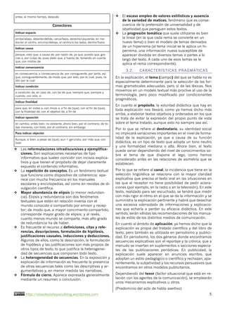http://olasdeplatayazulblog.wordpress.com 5
antes, al mismo tiempo, después
Conectores
Indicar espacio
arriba/abajo, delante/detrás, cerca/lejos, derecha/izquierda, en me-
dio/en el centro, encima/debajo, al centro/a los lados, dentro/fuera
Indicar causa
porque, visto que, a causa de, por razón de, ya que, puesto que, gra-
cias a, por culpa de, pues dado que, a fuerza de, teniendo en cuenta
que, con motivo de
Indicar consecuencia
en consecuencia, a consecuencia de, por consiguiente, por tanto, así
que, consiguientemente, de modo que, por esto, por lo cual, pues, ra-
zón por la cual
Indicar condición
a condición de, en caso de, con tal de que, siempre que, siempre y
cuando, con solo, si
Indicar finalidad
para que, en vistas a, con miras a, a fin de (que), con el fin de (que),
con la finalidad de, con el objetivo de, a fin de
Indicar oposición
en cambio, antes bien, no obstante, ahora bien, por el contrario, de to-
das maneras, con todo, por el contrario, sin embargo
Para indicar objeción
Aunque, si bien, a pesar de (que), aun + gerundio, por más que, con
todo
v Las reformulaciones intradiscursivas y ejemplifica-
ciones. Son explicaciones necesarias de tipo
informativo que suelen coincidir con incisos explica-
tivos y que tienen el propósito de dejar claramente
expuesto el contenido informativo.
v La repetición de conceptos. Es un fenómeno textual
que funciona como dispositivo de coherencia; apa-
rece con mucha frecuencia en los manuales
escolares y enciclopedias, así como en revistas de di-
vulgación científica.
v Mayor abundancia de elipsis (o menor redundan-
cia). Elipsis y redundancia son dos fenómenos
textuales que están en relación inversa con el
mundo conocido o compartido por emisor y recep-
tor; de modo que, a mayor concimiento compartido,
corresponde mayor grado de elipsis; y al revés,
cuanto menos mundo se comparta, más alto grado
de redundancia ha de haber.
v Es frecuente el recurso a definiciones, citas y refe-
rencias, descripciones, formulación de hipótesis,
justificaciones causales, inducciones y deducciones.
Algunos de ellos, como la descripción, la formulación
de hipótesis y las justificaciones son más propios de
otros tipos de texto, lo que justifica la heterogenei-
dad de secuencias que componen todo texto.
v La heterogeneidad de secuencias. En la exposición y
explicación de información es frecuente la presencia
de otras secuencias tales como las descriptivas y ar-
gumentativas y, en menor medida las narrativas.
v Fórmula de cierre. Aparece expresada generalmente
mediante un resumen o conclusión.
v El escaso empleo de valores estilísticos y ausencia
de la variedad de matices, fenómeno que es conse-
cuencia de la pretensión de universalidad y de
objetividad que persiguen estos textos.
v La progresión temática que suele utilizarse es bien
la lineal (en la que cada rema se convierte en un
nuevo tema) o bien el modelo de temas derivados
de un hiperrema (al tema inicial se le aplica un hi-
perrema, una información nueva susceptible de
aparecer dividida en diversos temas o partes a lo
largo del texto. A cada uno de esos temas se le
aplica el rema correspondiente).
3.2. CARACTERÍSTICAS PRAGMÁTICAS
En la explicación, el tema (campo) del que se habla no es
especialmente determinante para la selección de las for-
mas gramaticales adecuadas, pero sí de las léxicas. Nos
movemos en un modelo textual más proclive al uso de la
terminología, pero poco modificado por condicionantes
pragmáticos.
En cuanto al propósito, la voluntad didáctica que hay en
toda explicación nos llevará, como ya hemos dicho más
arriba, a elaborar textos objetivos y ordenados en los que
se trata de evitar la expresión del propio punto de vista
sobre el tema tratado, aunque esto no siempre sea así.
Por lo que se refiere al destinatario, su identidad social
no implicará variaciones importantes en el nivel de forma-
lidad de la explicación, ya que a causa de su función
didáctica, es un tipo de texto que adopta un tono neutro
y una formalidad mediana o alta. Ahora bien, el texto
puede variar dependiendo del nivel de conocimientos so-
bre el tema de que dispone el lego, como hemos
considerado antes en las relaciones de asimetría que se
establecen.
Por lo que se refiere al canal, la incidencia que tiene en la
selección lingüística se relaciona con la mayor claridad
explicativa que precisa el texto oral en las situaciones en
las que el receptor no tiene posibilidad de pedir aclara-
ciones (por ejemplo, en la radio o en la televisión). En este
texto, realizado para ser escuchado, se tendrá que medir
con más rigor el ritmo en el que se da la información y se
suministra la explicación pertinente y habrá que desechar
una excesiva «densidad» de informaciones y explicacio-
nes que echaría a perder su eficacia didáctica. En este
sentido, serán válidas las recomendaciones de los manua-
les de estilo de los distintos medios de comunicación.
En cuanto al ámbito de aplicación, ya hemos dicho que la
explicación es propia del tratado científico y del libro de
texto, pero también es utilizada en periodismo y publici-
dad. En periodismo, los dos géneros donde encontramos
secuencias explicativas son el reportaje y la crónica, que a
menudo se insertan en suplementos o secciones especia-
les de las publicaciones periódicas. En publicidad, la
explicación suele aparecer en anuncios escritos, que
adoptan un estilo pedagógico o científico y rechazan, apa-
rentemente, la subjetividad y los recursos persuasivos que
encontramos en otros modelos publicitarios.
Dependiendo del tenor (factor situacional que está en re-
lación con los agentes de la comunicación), se emplearán
unos mecanismos explicativos u otros.
(Predominio del acto de habla asertivo)
 