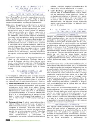 http://olasdeplatayazulblog.wordpress.com6
4. TIPOS DE TEXTO EXPOSITIVO Y
RELACIONES CON OTRAS
TIPOLOGÍAS
4.1. TIPOS DE TEXTOS EXPOSITIVOS
Miriam Álvarez (Tipos de escritos: exposición y argumenta-
ción), ha puesto de relieve que según el tipo de público
destinatario de la exposición y los propósitos de esta, se
pueden distinguir varias modalidades de exposición:
1) Exposición divulgativa: pretende informar al público
en general, de una manera clara y asequible, de los
principales hechos, conceptos y principios que tienen
que ver con un tema de interés cultural. Los textos di-
vulgativos van dirigidos a un público muy amplio al
que se le supone una cultura media y una curiosidad
por informarse. La divulgación simplifica las teorías y
reduce los datos a lo esencial, pero al mismo tiempo
debe ser fiel al fondo de la cuestión. Es entendida, por
ello, como un saber con cierto carácter monolítico, in-
directo solapado, es decir, en tanto que no aparecen
ni las fuentes de las que se extraen las ideas ni las
posibles relaciones dialécticas o contradictorias entre
ellas. El divulgador debe ser una persona muy versada
en el tema y tener la capacidad de sintetizar y explicar
de forma mucho más sencilla y asequible el contenido
que, de otro modo, podría ser difícilmente comprensi-
ble.
2) Exposición especializada: se dirige a profesionales ini-
ciados en una determinada actividad, ciencia o
técnica. El lenguaje científico, como hemos dicho,
tiende a ser unívoco y monosémico, evitando todo tipo
de ambigüedad, pues lo que busca es la precisión en
la descripción del correspondiente objeto de conoci-
miento.
4.2. TIPOLOGÍAS CERCANAS A LOS
TEXTOS EXPOSITIVOS
Se han empezado a diferenciar otras tipologías textuales
cercanas a la de los textos expositivos, pero que tienen un
funcionamiento pragmático propio, si bien en todas ellas
hay exposición de instrucciones, predicciones u órdenes.
1) Textos de instrucción: Recetas de cocina, manuales
de uso de un aparato o un programa, guías de viajes,
explicaciones de las reglas de un juego… Ofrecen
pautas de actuación para conseguir un propósito. A
diferencia de los textos expositivos, el acto de habla
que predomina en ellos es el directivo o exhortativo.
A veces se ha utilizado este tipo de textos con finali-
dades irónicas, humorísticas o literarias, como en el
caso de Julio Cortázar en Historias de cronopios y de
famas.
2) Textos predictivos: El boletín meteorológico, el pro-
nóstico médico, las extrapolaciones o proyecciones
de tendencias económicas, del medio ambiente, so-
ciológicas, el horóscopo… Funcionan como avisos
que nos instruyen sobre nuestro proceder futuro y
que por ello se contemplan dentro de la Prospectiva.
La intención de estos textos es la de prevenir o ade-
lantar acontecimientos, y presuponen un
conocimiento del mundo compartido por el autor y
el lector. La función pragmática que tienen es la de
querer saber sobre el resultado de un proceso.
3) Textos directivos o prescriptivos: Predominan en
ellos los actos de habla exhortativos. Son los forma-
dos por reglamentos, leyes, decretos y códigos de
conducta o deontológicos. La diferencia entre los ins-
tructivos y los prescriptivos está en que los primeros
se orientan sobre la mejor forma de realizar un pro-
ceso con éxito y los segundos obligan o prohiben
realizar determinadas acciones. Los segundos, pues,
son más directivos.
4.3. RELACIONES DEL TEXTO EXPOSITIVO
CON OTRAS TIPOLOGÍAS TEXTUALES
TEXTO EXPOSITIVO Y NARRACIÓN
La prosa narrativa es más fácil de comprender y retener
que la expositiva, debido a que nuestro sistema de repre-
sentación se desarrolló primero en la prosa narrativa y
esta vehicula menor grado de abstracción. Por otra parte,
la estructura narrativa ha sido, con mucho, más estudiada
particularmente gracias a los formalistas rusos (Propp y
Bajtín), continuadores de la Poética y la Retórica de Aris-
tóteles, y a los estudios semióticos de Barthes, Greimas y
Brémond. El propio Barthes atribuye al relato la condición
de «universal» como consecuencia de la constante pre-
sencia de este tipo de textos (orales, escritos,
iconográficos y gestuales) y la consiguiente plasmación
en géneros (mito, leyenda, himno, romance, canto, fábula,
cuento, relato breve, novela, chista, relato de la vida ordi-
naria).
El predominio del texto narrativo en el ámbito escolar, en
cierto sentido, se puede considerar que va en detrimento
del aprendizaje de la escritura de los textos utilitario y, de
entre ellos, de los textos expositivos, con los cuales se en-
frenta diariamente el el alumno tanto en la lectura como
en la escritura. Esto último pone de manifiesto la paradoja
que supone el hecho de que sea este el tipo de texto más
frecuente en la vida académica y, sin embargo, no ob-
tenga la necesaria ejercitación sistemática en el área de
lengua, tradicionalmente centrada en la producción de
textos narrativos y descriptivos; y, por tanto, es muy co-
mún que la exposición sea el tipo de texto que menos
dominan los estudiantes.
Pero no solo esto, es interesante el análisis que Leclaire-
Halté propone para un caso paradigmático: las novelas de
Sherlock Holmes. Según esta autora, los textos de dichas
novelas son predominantemente narrativos, pero con un
fuerte componente explicativo: Sherlock Holmes va expli-
cando sus deducciones sobre personas y acontecimientos
a lo largo de la novela, componente que aparece como
enquistado en una especie de bucles dentro del relato, es
decir, las llamadas secuencias insertas.
TEXTO EXPOSITIVO Y DESCRIPCIÓN
Para algunos autores (Núñez y del Teso, Semántica y prag-
mática del texto común), la exposición no es sino el
equivalente abstracto de la descripción. Mientras la des-
cripción pinta con palabras, la exposición acerca y
muestra al destinatario ideas, pensamientos, opiniones,
en suma, abstracciones y generalizaciones que se presen-
tan de forma acumulativa y yuxtapuesta, sin
 