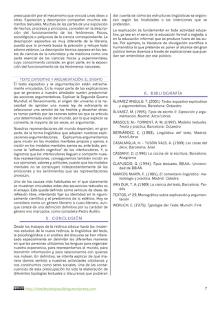 http://olasdeplatayazulblog.wordpress.com 7
preocupación por el mecanismo que vincula unas ideas a
otras. Exposición y descripción comparten muchos ele-
mentos textuales. Muchas de las partes de una exposición
de hechos, procesos y principios, consisten en la descrip-
ción del funcionamiento de los fenómenos físicos,
sociológicos o psíquicos de la ciencia correspondiente. La
descripción expositiva es muy diferente de la literaria,
puesto que la primera busca la precisión y rehuye todo
adorno retórico. La descripción técnica aparece en los tex-
tos de ciencias de la naturaleza y de medicina como una
parte esencial de las ciencias físicas y experimentales,
cuyo conocimiento consiste, en gran parte, en la exposi-
ción del funcionamiento de los fenómenos naturales.
TEXTO EXPOSITIVO Y ARGUMENTACIÓN. EL ENSAYO
El texto expositivo y la argumentación están estrecha-
mente vinculados. En la mayor parte de las explicaciones
que se generan a nuestro alrededor suelen predominar
las acciones argumentativas. Explicar la Segunda Guerra
Mundial, el Renacimiento, el origen del universo o la ne-
cesidad de aprobar una nueva ley de extranjería es
seleccionar una versión de los hechos y desechar otras;
es tomar partido por las razones sobre las que se articula
una determinada visión del mundo, por lo que explicar se
convierte, la mayoría de las veces, en argumentar.
Nuestras representaciones del mundo dependen, en gran
parte, de la forma lingüística que adopten nuestras expli-
caciones-argumentaciones. Explicamos-argumentamos
para incidir en los modelos mentales propios y ajenos, e
incidir en los modelos mentales ajenos es, ante todo, pro-
curar la "adhesión cognitiva" de los interlocutores. Y, si
logramos que los interlocutores lleguen a compartir nues-
tras representaciones, conseguiremos también incidir en
sus opiniones, valores y actitudes, puesto que los modelos
mentales no se construyen independientemente de las
emociones y los sentimientos que las representaciones
provocan.
Uno de los cauces más habituales en el que claramente
se muestran vinculadas estas dos secuencias textuales es
el ensayo. Este queda definido como vehículo de ideas, de
reflexión libre, intentando fijar su identidad en lo riguro-
samente científico y el predominio de lo estético. Hoy se
considera como un género literario o cuasi-literario, aun-
que carece de una definición definitiva por su carácter de
género «no marcado», como considera Pedro Aullón.
5. CONCLUSIÓN
Desde los trabajos de la retórica clásica hasta los moder-
nos estudios de la nueva retórica, la lingüística del texto,
la psicolingüística o el análisis del discurso se han intere-
sado especialmente en delimitar las diferentes maneras
en que las personas utilizamos las lenguas para organizar
nuestra experiencia, para representarnos el mundo, para
transmitir información y para relacionarnos con quienes
nos rodean. En definitiva, se intenta explicar de qué ma-
nera damos sentido a nuestras actividades cotidianas y
nos construimos como seres sociales. Una de las conse-
cuencias de esta preocupación ha sido la elaboración de
diferentes tipologías textuales o discursivas que pudieran
dar cuenta de cómo las estructuras lingüísticas se organi-
zan según las finalidades o las intenciones que se
pretenden.
La explicación es fundamental en toda actividad educa-
tiva, ya sea en el seno de la educación formal o reglada, o
en la educación informal que se produce fuera de las au-
las. Por ejemplo, la literatura de divulgación científica o
humanística lo que pretende es poner al alcance del gran
público temas diversos a través de explicaciones que pue-
dan ser entendidas por ese público.
6. BIBLIOGRAFÍA
ÁLVAREZ ANGULO, T. (2001) Textos expositivo-explicativos
y argumentativos, Barcelona: Octaedro
ÁLVAREZ, M. (1995), Tipos de escrito II: Exposición y argu-
mentación, Madrid: Arco/Libros
BASSOLS, M.- TORRENT, A. M. (1997), Modelos textuales.
Teoría y práctica, Barcelona: Octaedro
BERNÁRDEZ, E. (1983), Lingüística del texto, Madrid:
Arco/Libros
CASALMIGLIA, H. - TUSÓN VALS, A. (1999) Las cosas del
decir, Barcelona: Ariel
CASSANY, D. (1996) La cocina de la escritura, Barcelona:
Anagrama
CLAPUSCIO, G. (1994), Tipos textuales, BB.AA.: Universi-
dad de BB.AA.
MARCOS MARÍN, F. (1985), El comentario lingüístico: me-
todología y práctica, Madrid: Cátedra
VAN DIJK, T. A. (1989) La ciencia del texto, Barcelona: Pai-
dós
TEXTOS, nº 29, Monográfico sobre explicación y argumen-
tación
WERLICH, E. (1975), Typologie der Texte, Munich: Fink
 