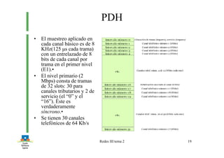 Redes III tema 2 19
PDH
• El muestreo aplicado en
cada canal básico es de 8
KHz(125 µs cada trama)
con un entrelazado de 8
bits de cada canal por
trama en el primer nivel
(E1).•
• El nivel primario (2
Mbps) consta de tramas
de 32 slots: 30 para
canales tributarios y 2 de
servicio (el “0” y el
“16”). Éste es
verdaderamente
síncrono.•
• Se tienen 30 canales
telefónicos de 64 Kb/s
 