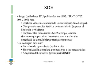 Redes III tema 2 21
SDH
• Surge (estándares ITU publicados en 1992: ITU-T G.707,
708 y 709) para
• Unificar valores (estándar) de transmisión (USA-Europa).
• Comprender medios ópticos de transmisión (superar el
límite de 140 Mbps)
• Implementar mecanismos MUX completamente
síncronos que permitan insertar/extraer canales sin
necesidad de demultiplexar tramas completas.
• Se consigue mediante
• Entrelazado byte a byte (no bit a bit).
• Sincronización completa por punteros a las cargas útiles
• Adopción del esquema (jerarquía) SONET
 