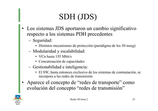 Redes III tema 2 23
SDH (JDS)
• Los sistemas JDS aportaron un cambio significativo
respecto a los sistemas PDH precedentes
– Seguridad:
• Distintos mecanismos de protección (paradigma de los 50 mseg)
– Modularidad y escalabilidad:
• VCn hasta 155 Mbit/s
• Concatenación de capacidades
– Gestionabilidad e inteligencia:
• El SW, hasta entonces exclusivo de los sistemas de conmutación, se
incorpora a las redes de transmisión
• Aparece el concepto de “redes de transporte” como
evolución del concepto “redes de transmisión”
 