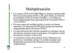 Redes III tema 2 28
Multiplexación
• Las tramas STM-4 (622,080 Mbps) se forman entrelazando
bytes de cuatro tramas STM-1. De igual forma, la trama de
un múltiplex STM-16 (2448,320 Mbps, o 2,5 Gbps) se
forma entrelazando bytes procedentes de 16 tramas STM-1
o de 4 STM-4.
• En estas etapas de multiplexación, se trata con tramas
síncronas. La información JPD debe quedar previamente
empaquetada dentro de tramas STM-1.
• La sincronización del sistema completo se consigue con un
mecanismo maestro-esclavo jerárquico: Se impone la señal
de reloj de un nodo a toda la red.
• Al entrelazar octetos procedentes de los tributarios, los
punteros se recalculan, porque las señales pueden tener
desplazada la posición de referencia (no se entrelazan
simplemente).
 