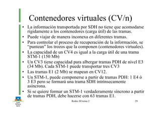 Redes III tema 2 29
Contenedores virtuales (CV/n)
• La información transportada por SDH no tiene que acomodarse
rígidamente a los contenedores (carga útil) de las tramas.
• Puede viajar de manera inconexa en diferentes tramas.
• Para controlar el proceso de recuperación de la información, se
“puntean” los trozos que la componen (contenedores virtuales).
• La capacidad de un CV4 es igual a la carga útil de una trama
STM-1 (150 Mb)
• Un CV3 tiene capacidad para albergar tramas PDH de nivel E3
(34 Mb). Cada STM-1 puede transportar tres CV3
• Las tramas E1 (2 Mb) se mapean en CV12.
• Un STM-1, puede componerse a partir de tramas PDH: 1 E4 ó
3 E3 pero se formará una trama SDH intrínsecamente
asíncrona.
• Si se quiere formar un STM-1 verdaderamente síncrono a partir
de tramas PDH, debe hacerse con 63 tramas E1.
 
