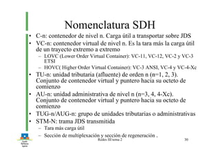 Redes III tema 2 30
Nomenclatura SDH
• C-n: contenedor de nivel n. Carga útil a transportar sobre JDS
• VC-n: contenedor virtual de nivel n. Es la tara más la carga útil
de un trayecto extremo a extremo
– LOVC (Lower Order Virtual Container): VC-11, VC-12, VC-2 y VC-3
ETSI
– HOVC( Higher Order Virtual Container): VC-3 ANSI, VC-4 y VC-4-Xc
• TU-n: unidad tributaria (afluente) de orden n (n=1, 2, 3).
Conjunto de contenedor virtual y puntero hacia su octeto de
comienzo
• AU-n: unidad administrativa de nivel n (n=3, 4, 4-Xc).
Conjunto de contenedor virtual y puntero hacia su octeto de
comienzo
• TUG-n/AUG-n: grupo de unidades tributarias o administrativas
• STM-N: trama JDS transmitida
– Tara más carga útil
– Sección de multiplexación y sección de regeneración .
 